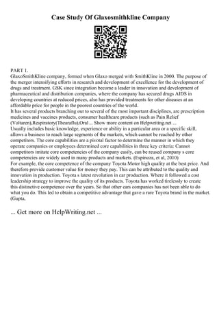 Case Study Of Glaxosmithkline Company
PART 1.
GlaxoSmithKline company, formed when Glaxo merged with SmithKline in 2000. The purpose of
the merger intensifying efforts in research and development of excellence for the development of
drugs and treatment. GSK since integration become a leader in innovation and development of
pharmaceutical and distribution companies, where the company has secured drugs AIDS in
developing countries at reduced prices, also has provided treatments for other diseases at an
affordable price for people in the poorest countries of the world.
It has several products branching out to several of the most important disciplines, are prescription
medicines and vaccines products, consumer healthcare products (such as Pain Relief
(Voltaren),Respiratory(Thearaflu),Oral... Show more content on Helpwriting.net ...
Usually includes basic knowledge, experience or ability in a particular area or a specific skill,
allows a business to reach large segments of the markets, which cannot be reached by other
competitors. The core capabilities are a pivotal factor to determine the manner in which they
operate companies or employees determined core capabilities in three key criteria: Cannot
competitors imitate core competencies of the company easily, can be reused company s core
competencies are widely used in many products and markets. (Espinoza, et al, 2010)
For example, the core competence of the company Toyota Motor high quality at the best price. And
therefore provide customer value for money they pay. This can be attributed to the quality and
innovation in production. Toyota s latest revolution in car production. Where it followed a cost
leadership strategy to improve the quality of its products. Toyota has worked tirelessly to create
this distinctive competence over the years. So that other cars companies has not been able to do
what you do. This led to obtain a competitive advantage that gave a rare Toyota brand in the market.
(Gupta,
... Get more on HelpWriting.net ...
 