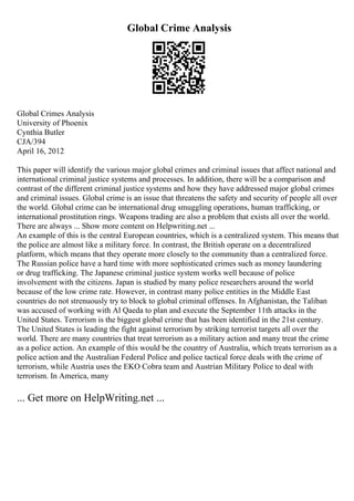 Global Crime Analysis
Global Crimes Analysis
University of Phoenix
Cynthia Butler
CJA/394
April 16, 2012
This paper will identify the various major global crimes and criminal issues that affect national and
international criminal justice systems and processes. In addition, there will be a comparison and
contrast of the different criminal justice systems and how they have addressed major global crimes
and criminal issues. Global crime is an issue that threatens the safety and security of people all over
the world. Global crime can be international drug smuggling operations, human trafficking, or
international prostitution rings. Weapons trading are also a problem that exists all over the world.
There are always ... Show more content on Helpwriting.net ...
An example of this is the central European countries, which is a centralized system. This means that
the police are almost like a military force. In contrast, the British operate on a decentralized
platform, which means that they operate more closely to the community than a centralized force.
The Russian police have a hard time with more sophisticated crimes such as money laundering
or drug trafficking. The Japanese criminal justice system works well because of police
involvement with the citizens. Japan is studied by many police researchers around the world
because of the low crime rate. However, in contrast many police entities in the Middle East
countries do not strenuously try to block to global criminal offenses. In Afghanistan, the Taliban
was accused of working with Al Qaeda to plan and execute the September 11th attacks in the
United States. Terrorism is the biggest global crime that has been identified in the 21st century.
The United States is leading the fight against terrorism by striking terrorist targets all over the
world. There are many countries that treat terrorism as a military action and many treat the crime
as a police action. An example of this would be the country of Australia, which treats terrorism as a
police action and the Australian Federal Police and police tactical force deals with the crime of
terrorism, while Austria uses the EKO Cobra team and Austrian Military Police to deal with
terrorism. In America, many
... Get more on HelpWriting.net ...
 