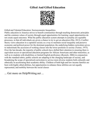 Gifted And Gifted Education
Gifted and Talented Education: Socioeconomic Inequalities
Public education in America strives to benefit communities through teaching democratic principles
and the common values of society through equal opportunities for learning: equal opportunities do
not create equal outcomes. What the public education system attempts in actuality are equitable
processes, in that all individuals are given a chance to try to get an education (Dai, 2013). Conflict
theory views education in a capitalist society as a way to maintain social inequality and preserve
economic and political power for the dominant population; the underlying hidden curriculum serves
to indoctrinate the accession of working classes into the lower positions in society (Turner, 1975).
Over the last decade, the majority of public schools have shifted their attention to ensuring there is
equivalent access to specialized education programs for African Americans and other minorities, as
well as to students with disabilities or limited English proficiency (Resnick, 2006) in conjunction
with the standard rubric; public schools are adapting to the changing landscape of society, and
broadening the scope of specialized curriculum to service more diverse students both culturally and
ethnically in accelerating their academic ability. Children of both high and low income families are
born with highly abled abilities, but opportunities to enhance these abilities are not equally
represented, and mobility between the social classes
... Get more on HelpWriting.net ...
 