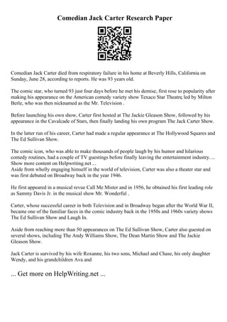 Comedian Jack Carter Research Paper
Comedian Jack Carter died from respiratory failure in his home at Beverly Hills, California on
Sunday, June 28, according to reports. He was 93 years old.
The comic star, who turned 93 just four days before he met his demise, first rose to popularity after
making his appearance on the American comedy variety show Texaco Star Theatre, led by Milton
Berle, who was then nicknamed as the Mr. Television .
Before launching his own show, Carter first hosted at The Jackie Gleason Show, followed by his
appearance in the Cavalcade of Stars, then finally landing his own program The Jack Carter Show.
In the latter run of his career, Carter had made a regular appearance at The Hollywood Squares and
The Ed Sullivan Show.
The comic icon, who was able to make thousands of people laugh by his humor and hilarious
comedy routines, had a couple of TV guestings before finally leaving the entertainment industry....
Show more content on Helpwriting.net ...
Aside from wholly engaging himself in the world of television, Carter was also a theater star and
was first debuted on Broadway back in the year 1946.
He first appeared in a musical revue Call Me Mister and in 1956, he obtained his first leading role
as Sammy Davis Jr. in the musical show Mr. Wonderful .
Carter, whose successful career in both Television and in Broadway began after the World War II,
became one of the familiar faces in the comic industry back in the 1950s and 1960s variety shows
The Ed Sullivan Show and Laugh In.
Aside from reaching more than 50 appearances on The Ed Sullivan Show, Carter also guested on
several shows, including The Andy Williams Show, The Dean Martin Show and The Jackie
Gleason Show.
Jack Carter is survived by his wife Roxanne, his two sons, Michael and Chase, his only daughter
Wendy, and his grandchildren Ava and
... Get more on HelpWriting.net ...
 