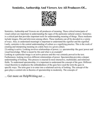 Semiotics, Authorship And Viewers Are All Producers Of...
Semiotics, Authorship and Viewers are all producers of meaning. These critical terms/parts of
visual culture are important in understanding the signs of the particular cultural context. Semiotics
is a critical part that provides important tools for understanding meaning of things. These mediums
include images, film and television among others. These mediums can all be decoded in a variety
of ways. Also, to understand meaningit is important to understand the signifier and the signified.
Lastly, semiotics is the central understanding of culture as a signifying practice. This is the work of
creating and interpreting meaning on a daily basis in a given culture.
2.Looking is active. Looking involves relationships of power, i.e. spectatorship /the gaze/ power and
visual knowledge. What is meant by this and what is an example?
Looking at a particular image is an active process and this was certainly proved in the text.
Furthermore, looking involves different relationships of power. Spectatorship provides a deeper
understanding of looking. This process is enacted in most interactive, multimodal, and relational
fields. To understand spectatorship, it is important to understand the concept of the gaze. Different
visual theorists to emphasize the embeddedness of the gaze have used the term the gaze in
specific ways. The term gaze is to enter into a relational activity of looking. The concept of the
gaze plays a central role in theories of spectatorship in modernity. The concepts of
... Get more on HelpWriting.net ...
 