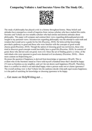 Comparing Voltaire s And Socrates Views On The Study Of...
The study of philosophy has played a role in a history throughout history. Many beliefs and
attitudes have emerged as a result of inquiries from various scholars who have studied this realm.
Socrates and Voltaire are two notable scholars who had similar and distinct attitudes about
philosophy. This paper will compare and contrast their views regarding philosophyand provide
insight to my personal views. Socratesview regarding philosophy was the attempt to seek truth and
wisdom that would serve a guide for his life (Pecorino, 2010). He believed that knowledge
provided a pathway to good and those who were familiar with the concepts of good would
choose good (Pecorino, 2010). Though the option of choosing good was not known, those who
tried to discover good concepts would inevitably have a good life (Pecorino, 2010). In contrast of
good, those who did not seek out good, were evil. Since the act of finding good is a virtue, of the
individuals who were ignorant to good were deemed evil involuntary (Pecorino, 2010).... Show
more content on Helpwriting.net ...
He poses the question if happiness is derived from knowledge or ignorance (Woolf). This is
evident who in the literature stated as I have told myself a hundred times that I should be happy
if I were as brainless as my neighbor, and yet I do not desire such happiness (Woolf). Therefore,
there is a conflict in which is an individual happy when a person seeks not or claims ignorance?
The overall arching view is that Voltaire lets the audience decide what path equivocates happiness;
is it the path of searching for knowledge or choosing ignorance to be happy
... Get more on HelpWriting.net ...
 