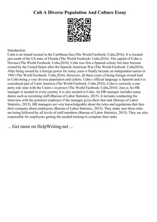 Cub A Diverse Population And Culture Essay
Introduction
Cuba is an Island located in the Caribbean Sea (The World Factbook: Cuba,2016). It is located
just south of the US state of Florida (The World Factbook: Cuba,2016). The capital of Cuba is
Havana (The World Factbook: Cuba,2016). Cuba was first a Spanish colony but later become
owned by the United States after the Spanish American War (The World Factbook: Cuba
,2016).
After being owned by a foreign power for many years it finally became an independent nation in
1902 (The World Factbook: Cuba,2016). However, all these years of being foreign owned lead
to Cuba being a very diverse population and culture. Cuba s official language is Spanish and it is
considered part of Latin America (The World Factbook: Cuba,2016). Cuba is currently a one
party rule state with the Castro s in power (The World Factbook: Cuba,2016). Just as An HR
manager is needed in every country it is also needed in Cuba. An HR manager includes many
duties such as recruiting staff (Bureau of Labor Statistics, 2015). It includes conducting the
interview with the potential employee if the manager gives them that task (Bureau of Labor
Statistics, 2015). HR managers are very knowledgeable about the rules and regulations that face
their company about employees (Bureau of Labor Statistics, 2015). They make sure these rules
are being followed by all levels of staff members (Bureau of Labor Statistics, 2015). They are also
responsible for employees getting the needed training to complete their tasks
... Get more on HelpWriting.net ...
 