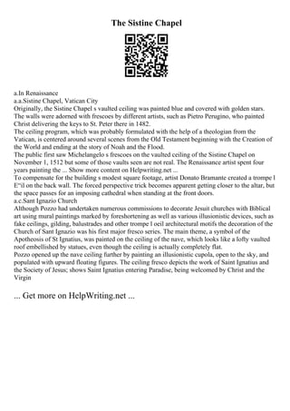 The Sistine Chapel
a.In Renaissance
a.a.Sistine Chapel, Vatican City
Originally, the Sistine Chapel s vaulted ceiling was painted blue and covered with golden stars.
The walls were adorned with frescoes by different artists, such as Pietro Perugino, who painted
Christ delivering the keys to St. Peter there in 1482.
The ceiling program, which was probably formulated with the help of a theologian from the
Vatican, is centered around several scenes from the Old Testament beginning with the Creation of
the World and ending at the story of Noah and the Flood.
The public first saw Michelangelo s frescoes on the vaulted ceiling of the Sistine Chapel on
November 1, 1512 but some of those vaults seen are not real. The Renaissance artist spent four
years painting the ... Show more content on Helpwriting.net ...
To compensate for the building s modest square footage, artist Donato Bramante created a trompe l
Е“il on the back wall. The forced perspective trick becomes apparent getting closer to the altar, but
the space passes for an imposing cathedral when standing at the front doors.
a.c.Sant Ignazio Church
Although Pozzo had undertaken numerous commissions to decorate Jesuit churches with Biblical
art using mural paintings marked by foreshortening as well as various illusionistic devices, such as
fake ceilings, gilding, balustrades and other trompe l oeil architectural motifs the decoration of the
Church of Sant Ignazio was his first major fresco series. The main theme, a symbol of the
Apotheosis of St Ignatius, was painted on the ceiling of the nave, which looks like a lofty vaulted
roof embellished by statues, even though the ceiling is actually completely flat.
Pozzo opened up the nave ceiling further by painting an illusionistic cupola, open to the sky, and
populated with upward floating figures. The ceiling fresco depicts the work of Saint Ignatius and
the Society of Jesus; shows Saint Ignatius entering Paradise, being welcomed by Christ and the
Virgin
... Get more on HelpWriting.net ...
 