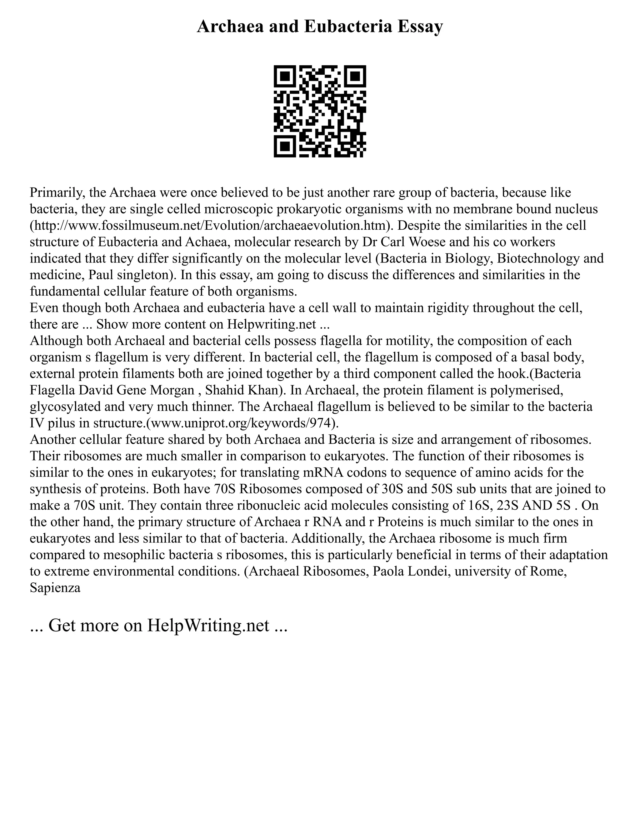 Archaea and Eubacteria Essay
Primarily, the Archaea were once believed to be just another rare group of bacteria, because like
bacteria, they are single celled microscopic prokaryotic organisms with no membrane bound nucleus
(http://www.fossilmuseum.net/Evolution/archaeaevolution.htm). Despite the similarities in the cell
structure of Eubacteria and Achaea, molecular research by Dr Carl Woese and his co workers
indicated that they differ significantly on the molecular level (Bacteria in Biology, Biotechnology and
medicine, Paul singleton). In this essay, am going to discuss the differences and similarities in the
fundamental cellular feature of both organisms.
Even though both Archaea and eubacteria have a cell wall to maintain rigidity throughout the cell,
there are ... Show more content on Helpwriting.net ...
Although both Archaeal and bacterial cells possess flagella for motility, the composition of each
organism s flagellum is very different. In bacterial cell, the flagellum is composed of a basal body,
external protein filaments both are joined together by a third component called the hook.(Bacteria
Flagella David Gene Morgan , Shahid Khan). In Archaeal, the protein filament is polymerised,
glycosylated and very much thinner. The Archaeal flagellum is believed to be similar to the bacteria
IV pilus in structure.(www.uniprot.org/keywords/974).
Another cellular feature shared by both Archaea and Bacteria is size and arrangement of ribosomes.
Their ribosomes are much smaller in comparison to eukaryotes. The function of their ribosomes is
similar to the ones in eukaryotes; for translating mRNA codons to sequence of amino acids for the
synthesis of proteins. Both have 70S Ribosomes composed of 30S and 50S sub units that are joined to
make a 70S unit. They contain three ribonucleic acid molecules consisting of 16S, 23S AND 5S . On
the other hand, the primary structure of Archaea r RNA and r Proteins is much similar to the ones in
eukaryotes and less similar to that of bacteria. Additionally, the Archaea ribosome is much firm
compared to mesophilic bacteria s ribosomes, this is particularly beneficial in terms of their adaptation
to extreme environmental conditions. (Archaeal Ribosomes, Paola Londei, university of Rome,
Sapienza
... Get more on HelpWriting.net ...
 