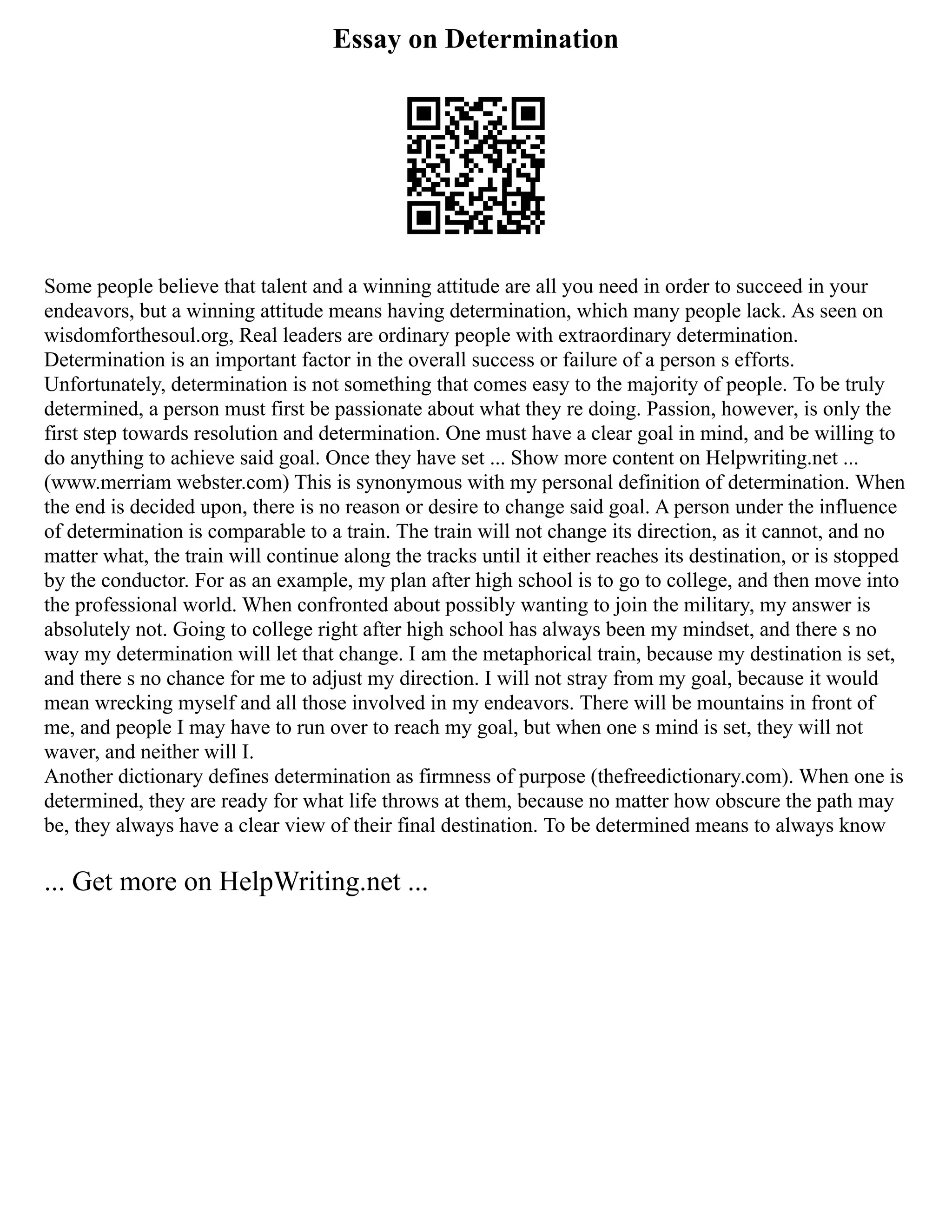 Essay on Determination
Some people believe that talent and a winning attitude are all you need in order to succeed in your
endeavors, but a winning attitude means having determination, which many people lack. As seen on
wisdomforthesoul.org, Real leaders are ordinary people with extraordinary determination.
Determination is an important factor in the overall success or failure of a person s efforts.
Unfortunately, determination is not something that comes easy to the majority of people. To be truly
determined, a person must first be passionate about what they re doing. Passion, however, is only the
first step towards resolution and determination. One must have a clear goal in mind, and be willing to
do anything to achieve said goal. Once they have set ... Show more content on Helpwriting.net ...
(www.merriam webster.com) This is synonymous with my personal definition of determination. When
the end is decided upon, there is no reason or desire to change said goal. A person under the influence
of determination is comparable to a train. The train will not change its direction, as it cannot, and no
matter what, the train will continue along the tracks until it either reaches its destination, or is stopped
by the conductor. For as an example, my plan after high school is to go to college, and then move into
the professional world. When confronted about possibly wanting to join the military, my answer is
absolutely not. Going to college right after high school has always been my mindset, and there s no
way my determination will let that change. I am the metaphorical train, because my destination is set,
and there s no chance for me to adjust my direction. I will not stray from my goal, because it would
mean wrecking myself and all those involved in my endeavors. There will be mountains in front of
me, and people I may have to run over to reach my goal, but when one s mind is set, they will not
waver, and neither will I.
Another dictionary defines determination as firmness of purpose (thefreedictionary.com). When one is
determined, they are ready for what life throws at them, because no matter how obscure the path may
be, they always have a clear view of their final destination. To be determined means to always know
... Get more on HelpWriting.net ...
 