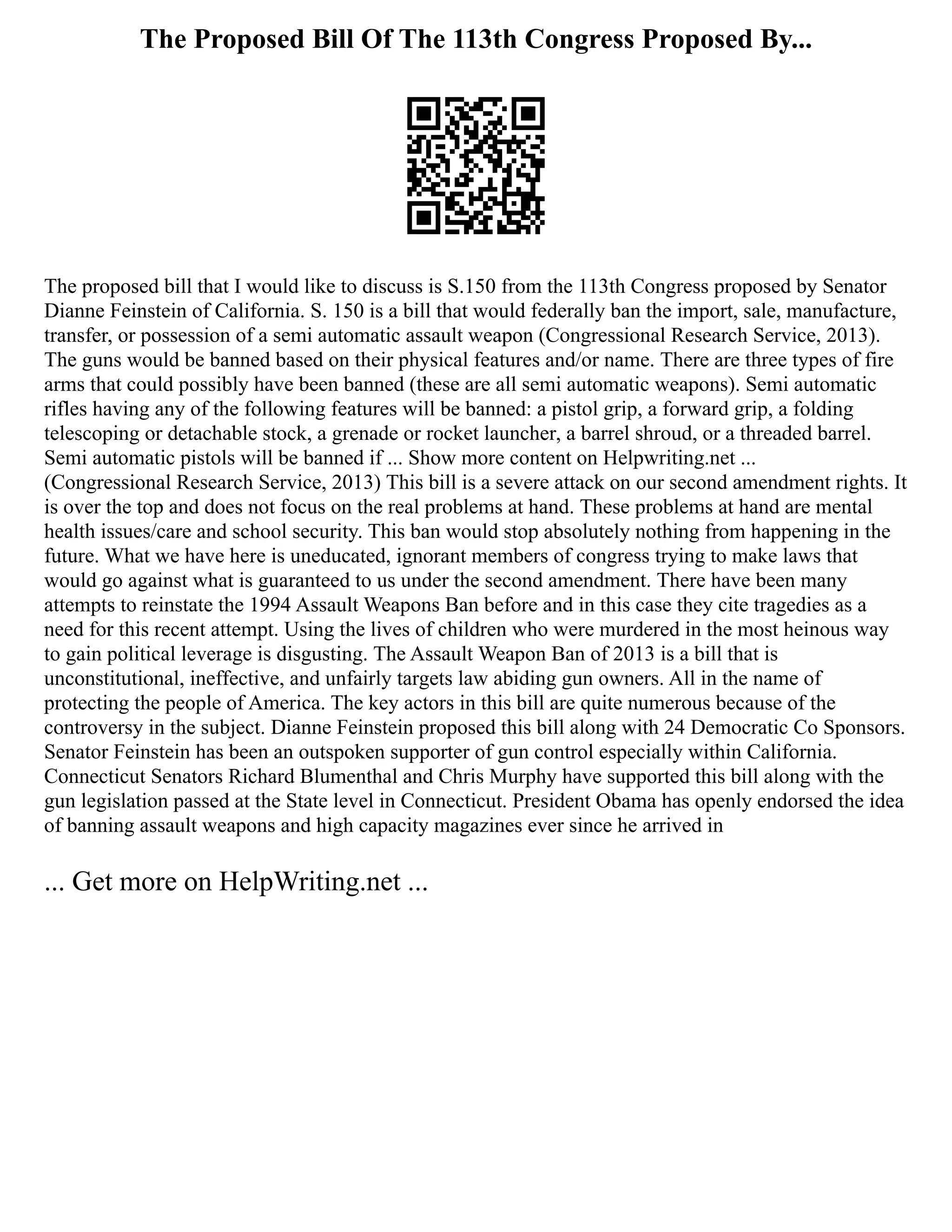 The Proposed Bill Of The 113th Congress Proposed By...
The proposed bill that I would like to discuss is S.150 from the 113th Congress proposed by Senator
Dianne Feinstein of California. S. 150 is a bill that would federally ban the import, sale, manufacture,
transfer, or possession of a semi automatic assault weapon (Congressional Research Service, 2013).
The guns would be banned based on their physical features and/or name. There are three types of fire
arms that could possibly have been banned (these are all semi automatic weapons). Semi automatic
rifles having any of the following features will be banned: a pistol grip, a forward grip, a folding
telescoping or detachable stock, a grenade or rocket launcher, a barrel shroud, or a threaded barrel.
Semi automatic pistols will be banned if ... Show more content on Helpwriting.net ...
(Congressional Research Service, 2013) This bill is a severe attack on our second amendment rights. It
is over the top and does not focus on the real problems at hand. These problems at hand are mental
health issues/care and school security. This ban would stop absolutely nothing from happening in the
future. What we have here is uneducated, ignorant members of congress trying to make laws that
would go against what is guaranteed to us under the second amendment. There have been many
attempts to reinstate the 1994 Assault Weapons Ban before and in this case they cite tragedies as a
need for this recent attempt. Using the lives of children who were murdered in the most heinous way
to gain political leverage is disgusting. The Assault Weapon Ban of 2013 is a bill that is
unconstitutional, ineffective, and unfairly targets law abiding gun owners. All in the name of
protecting the people of America. The key actors in this bill are quite numerous because of the
controversy in the subject. Dianne Feinstein proposed this bill along with 24 Democratic Co Sponsors.
Senator Feinstein has been an outspoken supporter of gun control especially within California.
Connecticut Senators Richard Blumenthal and Chris Murphy have supported this bill along with the
gun legislation passed at the State level in Connecticut. President Obama has openly endorsed the idea
of banning assault weapons and high capacity magazines ever since he arrived in
... Get more on HelpWriting.net ...
 