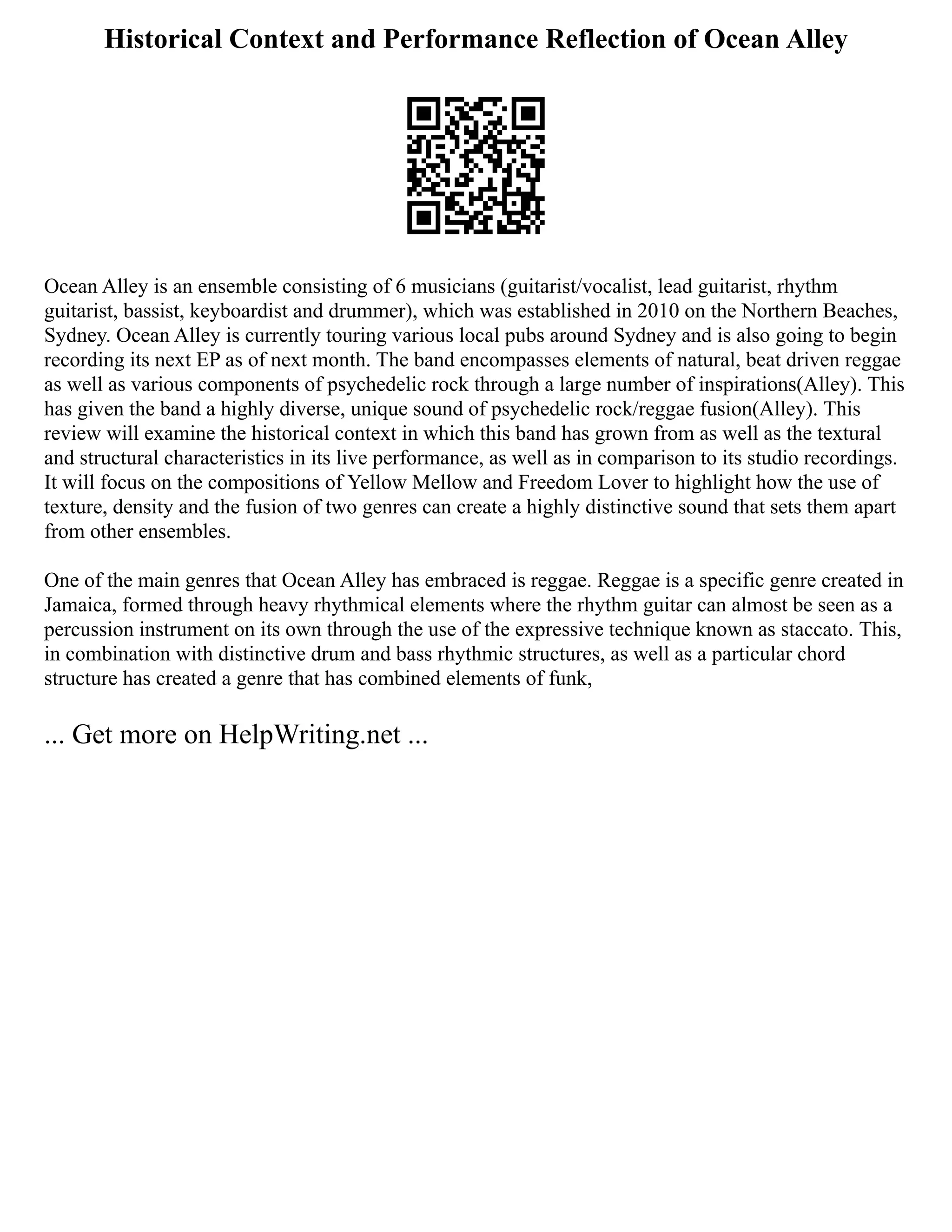 Historical Context and Performance Reflection of Ocean Alley
Ocean Alley is an ensemble consisting of 6 musicians (guitarist/vocalist, lead guitarist, rhythm
guitarist, bassist, keyboardist and drummer), which was established in 2010 on the Northern Beaches,
Sydney. Ocean Alley is currently touring various local pubs around Sydney and is also going to begin
recording its next EP as of next month. The band encompasses elements of natural, beat driven reggae
as well as various components of psychedelic rock through a large number of inspirations(Alley). This
has given the band a highly diverse, unique sound of psychedelic rock/reggae fusion(Alley). This
review will examine the historical context in which this band has grown from as well as the textural
and structural characteristics in its live performance, as well as in comparison to its studio recordings.
It will focus on the compositions of Yellow Mellow and Freedom Lover to highlight how the use of
texture, density and the fusion of two genres can create a highly distinctive sound that sets them apart
from other ensembles.
One of the main genres that Ocean Alley has embraced is reggae. Reggae is a specific genre created in
Jamaica, formed through heavy rhythmical elements where the rhythm guitar can almost be seen as a
percussion instrument on its own through the use of the expressive technique known as staccato. This,
in combination with distinctive drum and bass rhythmic structures, as well as a particular chord
structure has created a genre that has combined elements of funk,
... Get more on HelpWriting.net ...
 