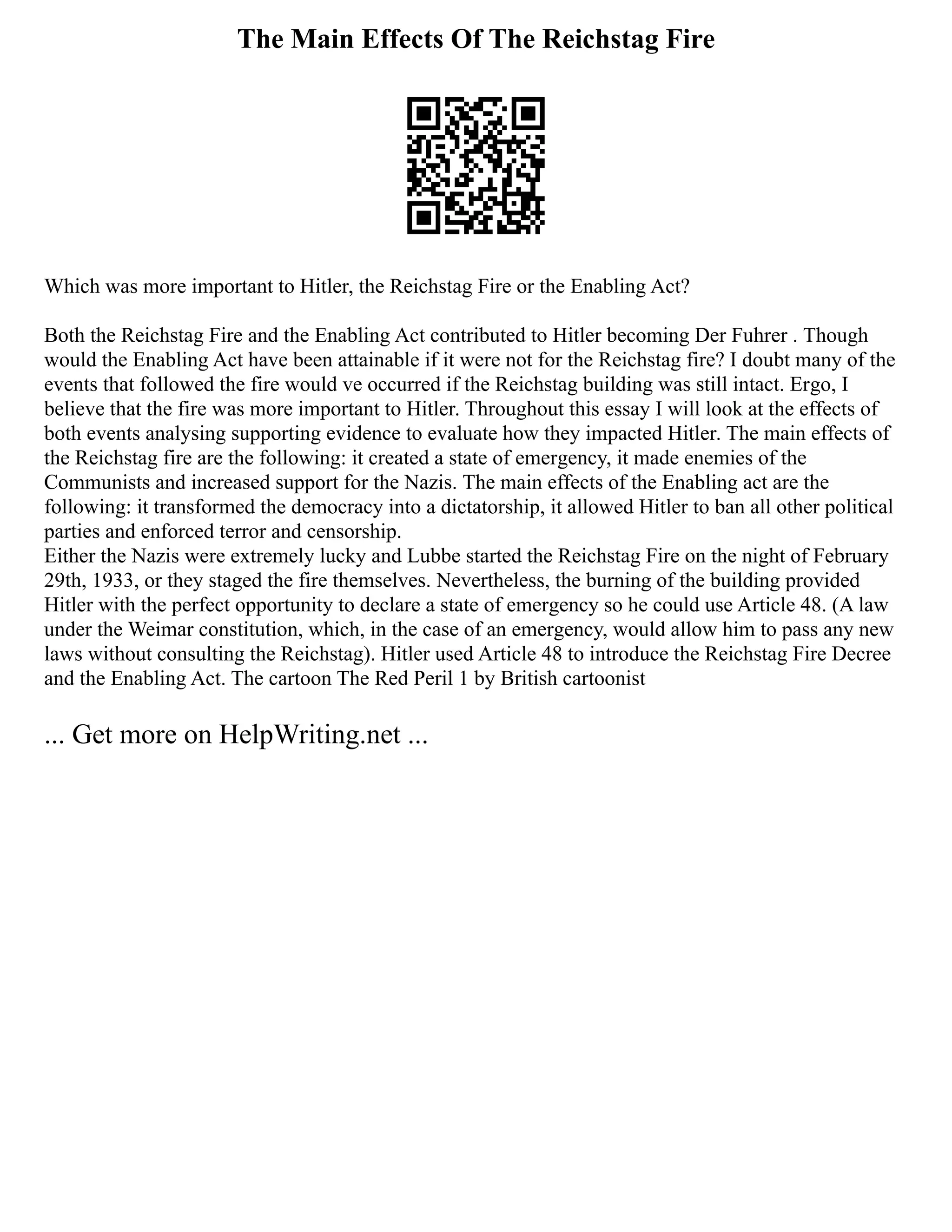The Main Effects Of The Reichstag Fire
Which was more important to Hitler, the Reichstag Fire or the Enabling Act?
Both the Reichstag Fire and the Enabling Act contributed to Hitler becoming Der Fuhrer . Though
would the Enabling Act have been attainable if it were not for the Reichstag fire? I doubt many of the
events that followed the fire would ve occurred if the Reichstag building was still intact. Ergo, I
believe that the fire was more important to Hitler. Throughout this essay I will look at the effects of
both events analysing supporting evidence to evaluate how they impacted Hitler. The main effects of
the Reichstag fire are the following: it created a state of emergency, it made enemies of the
Communists and increased support for the Nazis. The main effects of the Enabling act are the
following: it transformed the democracy into a dictatorship, it allowed Hitler to ban all other political
parties and enforced terror and censorship.
Either the Nazis were extremely lucky and Lubbe started the Reichstag Fire on the night of February
29th, 1933, or they staged the fire themselves. Nevertheless, the burning of the building provided
Hitler with the perfect opportunity to declare a state of emergency so he could use Article 48. (A law
under the Weimar constitution, which, in the case of an emergency, would allow him to pass any new
laws without consulting the Reichstag). Hitler used Article 48 to introduce the Reichstag Fire Decree
and the Enabling Act. The cartoon The Red Peril 1 by British cartoonist
... Get more on HelpWriting.net ...
 