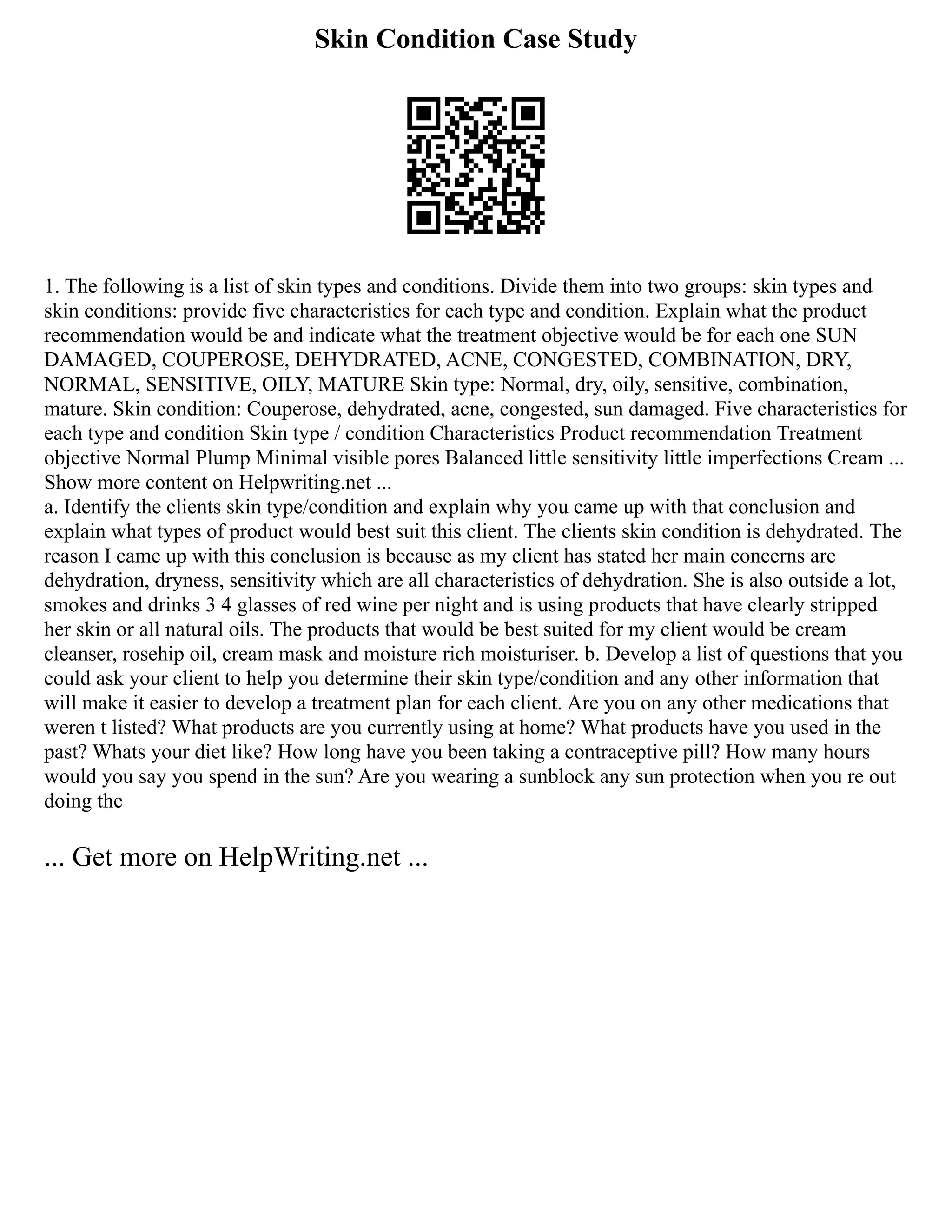 Skin Condition Case Study
1. The following is a list of skin types and conditions. Divide them into two groups: skin types and
skin conditions: provide five characteristics for each type and condition. Explain what the product
recommendation would be and indicate what the treatment objective would be for each one SUN
DAMAGED, COUPEROSE, DEHYDRATED, ACNE, CONGESTED, COMBINATION, DRY,
NORMAL, SENSITIVE, OILY, MATURE Skin type: Normal, dry, oily, sensitive, combination,
mature. Skin condition: Couperose, dehydrated, acne, congested, sun damaged. Five characteristics for
each type and condition Skin type / condition Characteristics Product recommendation Treatment
objective Normal Plump Minimal visible pores Balanced little sensitivity little imperfections Cream ...
Show more content on Helpwriting.net ...
a. Identify the clients skin type/condition and explain why you came up with that conclusion and
explain what types of product would best suit this client. The clients skin condition is dehydrated. The
reason I came up with this conclusion is because as my client has stated her main concerns are
dehydration, dryness, sensitivity which are all characteristics of dehydration. She is also outside a lot,
smokes and drinks 3 4 glasses of red wine per night and is using products that have clearly stripped
her skin or all natural oils. The products that would be best suited for my client would be cream
cleanser, rosehip oil, cream mask and moisture rich moisturiser. b. Develop a list of questions that you
could ask your client to help you determine their skin type/condition and any other information that
will make it easier to develop a treatment plan for each client. Are you on any other medications that
weren t listed? What products are you currently using at home? What products have you used in the
past? Whats your diet like? How long have you been taking a contraceptive pill? How many hours
would you say you spend in the sun? Are you wearing a sunblock any sun protection when you re out
doing the
... Get more on HelpWriting.net ...
 