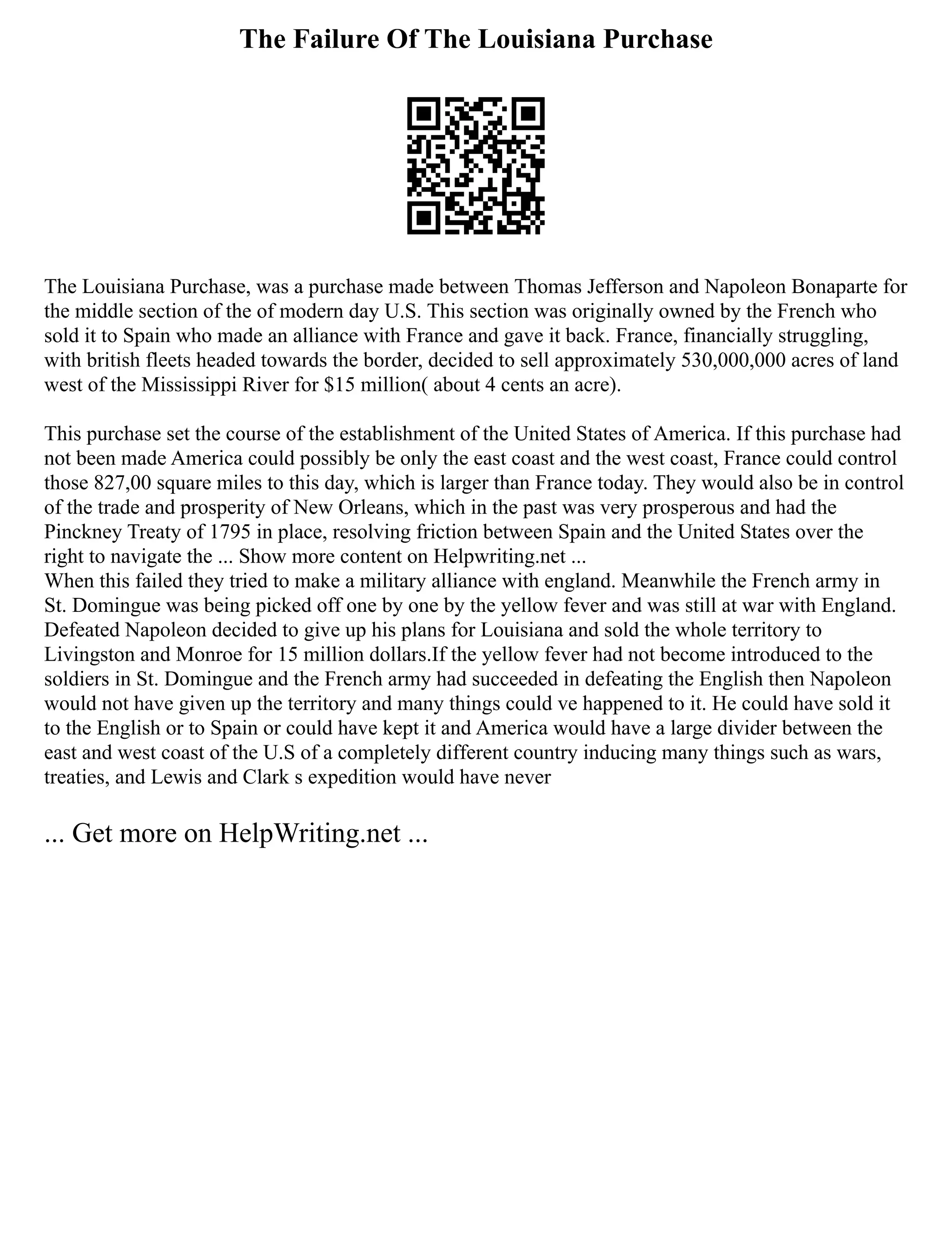 The Failure Of The Louisiana Purchase
The Louisiana Purchase, was a purchase made between Thomas Jefferson and Napoleon Bonaparte for
the middle section of the of modern day U.S. This section was originally owned by the French who
sold it to Spain who made an alliance with France and gave it back. France, financially struggling,
with british fleets headed towards the border, decided to sell approximately 530,000,000 acres of land
west of the Mississippi River for $15 million( about 4 cents an acre).
This purchase set the course of the establishment of the United States of America. If this purchase had
not been made America could possibly be only the east coast and the west coast, France could control
those 827,00 square miles to this day, which is larger than France today. They would also be in control
of the trade and prosperity of New Orleans, which in the past was very prosperous and had the
Pinckney Treaty of 1795 in place, resolving friction between Spain and the United States over the
right to navigate the ... Show more content on Helpwriting.net ...
When this failed they tried to make a military alliance with england. Meanwhile the French army in
St. Domingue was being picked off one by one by the yellow fever and was still at war with England.
Defeated Napoleon decided to give up his plans for Louisiana and sold the whole territory to
Livingston and Monroe for 15 million dollars.If the yellow fever had not become introduced to the
soldiers in St. Domingue and the French army had succeeded in defeating the English then Napoleon
would not have given up the territory and many things could ve happened to it. He could have sold it
to the English or to Spain or could have kept it and America would have a large divider between the
east and west coast of the U.S of a completely different country inducing many things such as wars,
treaties, and Lewis and Clark s expedition would have never
... Get more on HelpWriting.net ...
 