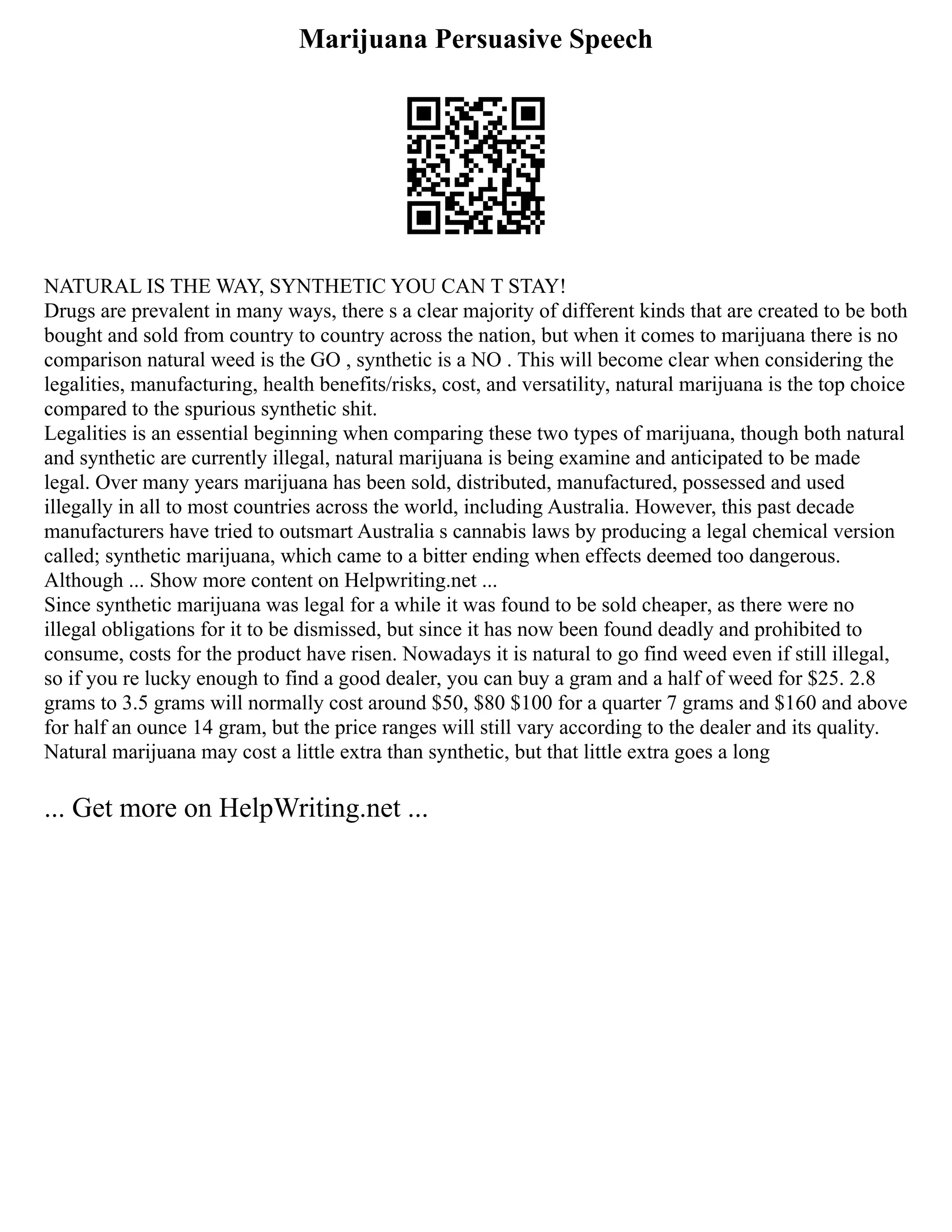 Marijuana Persuasive Speech
NATURAL IS THE WAY, SYNTHETIC YOU CAN T STAY!
Drugs are prevalent in many ways, there s a clear majority of different kinds that are created to be both
bought and sold from country to country across the nation, but when it comes to marijuana there is no
comparison natural weed is the GO , synthetic is a NO . This will become clear when considering the
legalities, manufacturing, health benefits/risks, cost, and versatility, natural marijuana is the top choice
compared to the spurious synthetic shit.
Legalities is an essential beginning when comparing these two types of marijuana, though both natural
and synthetic are currently illegal, natural marijuana is being examine and anticipated to be made
legal. Over many years marijuana has been sold, distributed, manufactured, possessed and used
illegally in all to most countries across the world, including Australia. However, this past decade
manufacturers have tried to outsmart Australia s cannabis laws by producing a legal chemical version
called; synthetic marijuana, which came to a bitter ending when effects deemed too dangerous.
Although ... Show more content on Helpwriting.net ...
Since synthetic marijuana was legal for a while it was found to be sold cheaper, as there were no
illegal obligations for it to be dismissed, but since it has now been found deadly and prohibited to
consume, costs for the product have risen. Nowadays it is natural to go find weed even if still illegal,
so if you re lucky enough to find a good dealer, you can buy a gram and a half of weed for $25. 2.8
grams to 3.5 grams will normally cost around $50, $80 $100 for a quarter 7 grams and $160 and above
for half an ounce 14 gram, but the price ranges will still vary according to the dealer and its quality.
Natural marijuana may cost a little extra than synthetic, but that little extra goes a long
... Get more on HelpWriting.net ...
 