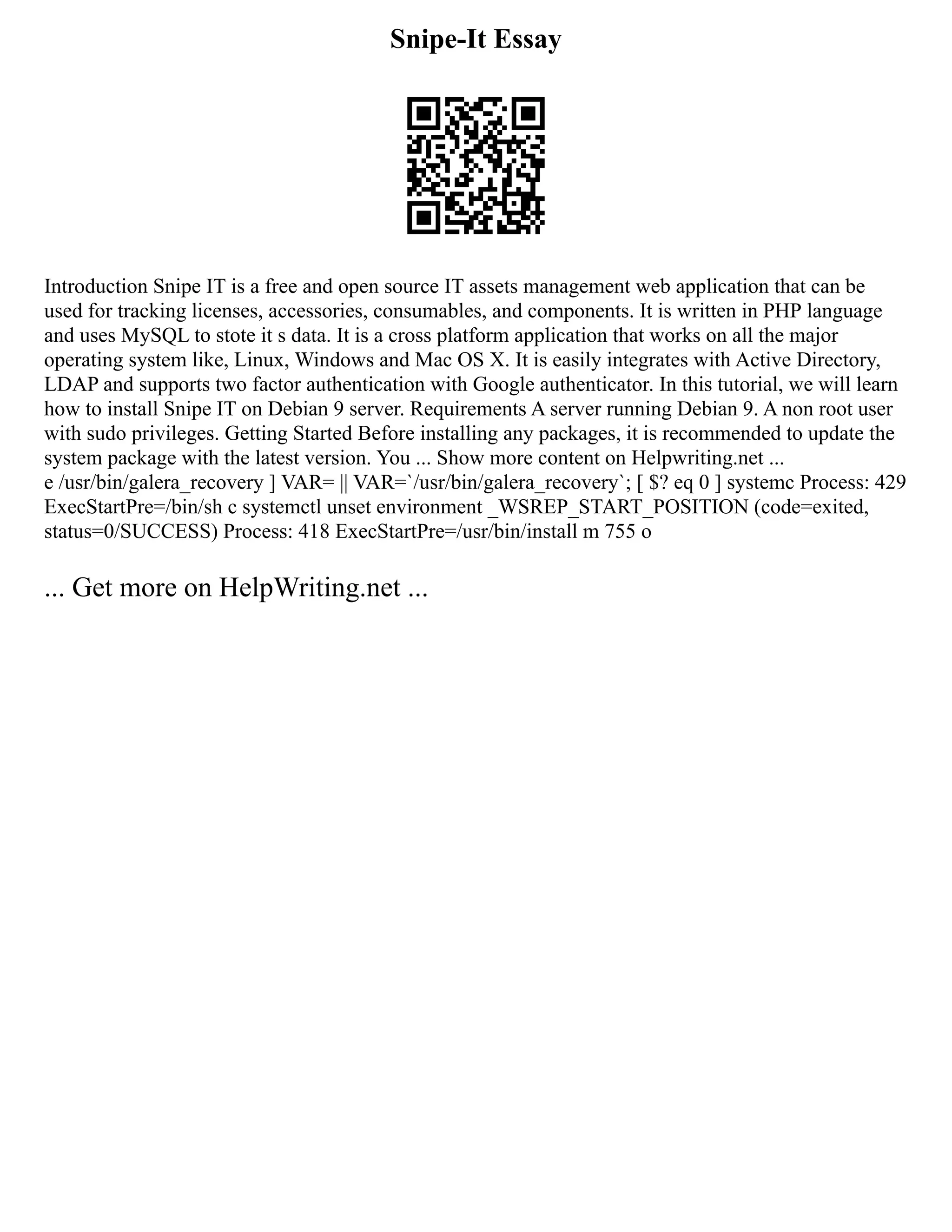 Snipe-It Essay
Introduction Snipe IT is a free and open source IT assets management web application that can be
used for tracking licenses, accessories, consumables, and components. It is written in PHP language
and uses MySQL to stote it s data. It is a cross platform application that works on all the major
operating system like, Linux, Windows and Mac OS X. It is easily integrates with Active Directory,
LDAP and supports two factor authentication with Google authenticator. In this tutorial, we will learn
how to install Snipe IT on Debian 9 server. Requirements A server running Debian 9. A non root user
with sudo privileges. Getting Started Before installing any packages, it is recommended to update the
system package with the latest version. You ... Show more content on Helpwriting.net ...
e /usr/bin/galera_recovery ] VAR= || VAR=`/usr/bin/galera_recovery`; [ $? eq 0 ] systemc Process: 429
ExecStartPre=/bin/sh c systemctl unset environment _WSREP_START_POSITION (code=exited,
status=0/SUCCESS) Process: 418 ExecStartPre=/usr/bin/install m 755 o
... Get more on HelpWriting.net ...
 