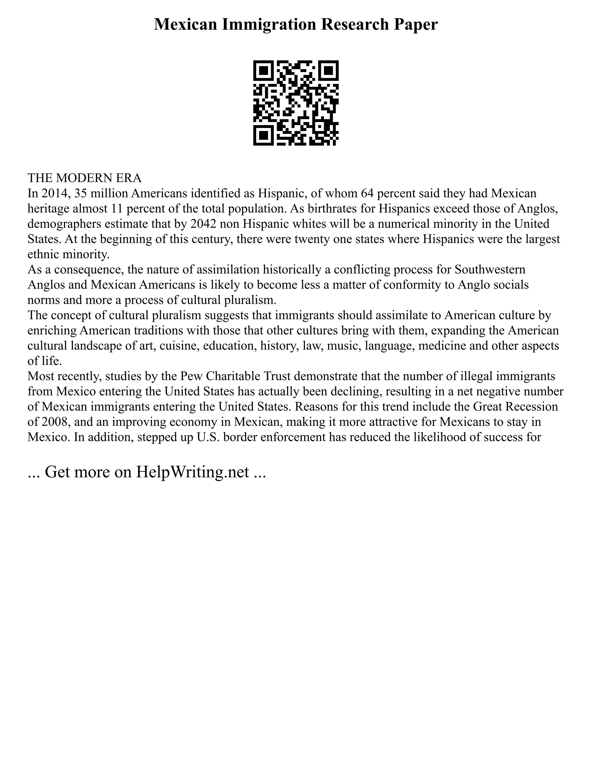Mexican Immigration Research Paper
THE MODERN ERA
In 2014, 35 million Americans identified as Hispanic, of whom 64 percent said they had Mexican
heritage almost 11 percent of the total population. As birthrates for Hispanics exceed those of Anglos,
demographers estimate that by 2042 non Hispanic whites will be a numerical minority in the United
States. At the beginning of this century, there were twenty one states where Hispanics were the largest
ethnic minority.
As a consequence, the nature of assimilation historically a conflicting process for Southwestern
Anglos and Mexican Americans is likely to become less a matter of conformity to Anglo socials
norms and more a process of cultural pluralism.
The concept of cultural pluralism suggests that immigrants should assimilate to American culture by
enriching American traditions with those that other cultures bring with them, expanding the American
cultural landscape of art, cuisine, education, history, law, music, language, medicine and other aspects
of life.
Most recently, studies by the Pew Charitable Trust demonstrate that the number of illegal immigrants
from Mexico entering the United States has actually been declining, resulting in a net negative number
of Mexican immigrants entering the United States. Reasons for this trend include the Great Recession
of 2008, and an improving economy in Mexican, making it more attractive for Mexicans to stay in
Mexico. In addition, stepped up U.S. border enforcement has reduced the likelihood of success for
... Get more on HelpWriting.net ...
 