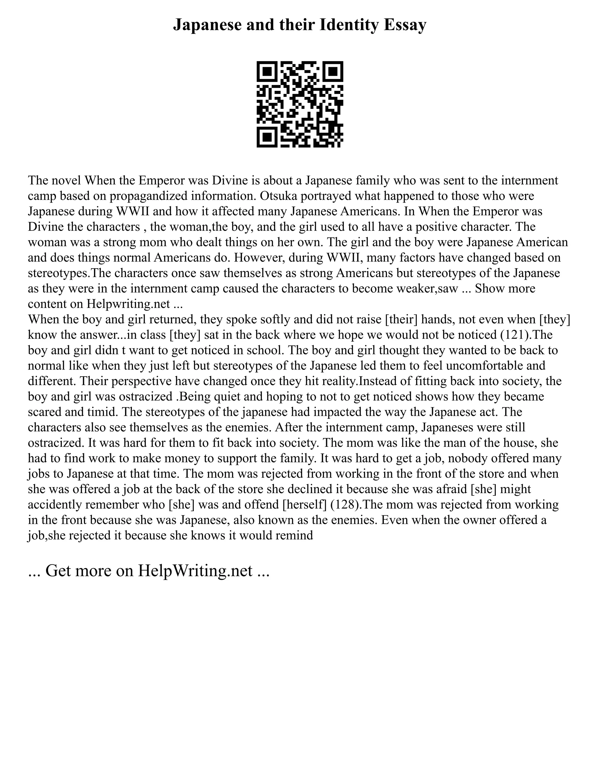 Japanese and their Identity Essay
The novel When the Emperor was Divine is about a Japanese family who was sent to the internment
camp based on propagandized information. Otsuka portrayed what happened to those who were
Japanese during WWII and how it affected many Japanese Americans. In When the Emperor was
Divine the characters , the woman,the boy, and the girl used to all have a positive character. The
woman was a strong mom who dealt things on her own. The girl and the boy were Japanese American
and does things normal Americans do. However, during WWII, many factors have changed based on
stereotypes.The characters once saw themselves as strong Americans but stereotypes of the Japanese
as they were in the internment camp caused the characters to become weaker,saw ... Show more
content on Helpwriting.net ...
When the boy and girl returned, they spoke softly and did not raise [their] hands, not even when [they]
know the answer...in class [they] sat in the back where we hope we would not be noticed (121).The
boy and girl didn t want to get noticed in school. The boy and girl thought they wanted to be back to
normal like when they just left but stereotypes of the Japanese led them to feel uncomfortable and
different. Their perspective have changed once they hit reality.Instead of fitting back into society, the
boy and girl was ostracized .Being quiet and hoping to not to get noticed shows how they became
scared and timid. The stereotypes of the japanese had impacted the way the Japanese act. The
characters also see themselves as the enemies. After the internment camp, Japaneses were still
ostracized. It was hard for them to fit back into society. The mom was like the man of the house, she
had to find work to make money to support the family. It was hard to get a job, nobody offered many
jobs to Japanese at that time. The mom was rejected from working in the front of the store and when
she was offered a job at the back of the store she declined it because she was afraid [she] might
accidently remember who [she] was and offend [herself] (128).The mom was rejected from working
in the front because she was Japanese, also known as the enemies. Even when the owner offered a
job,she rejected it because she knows it would remind
... Get more on HelpWriting.net ...
 