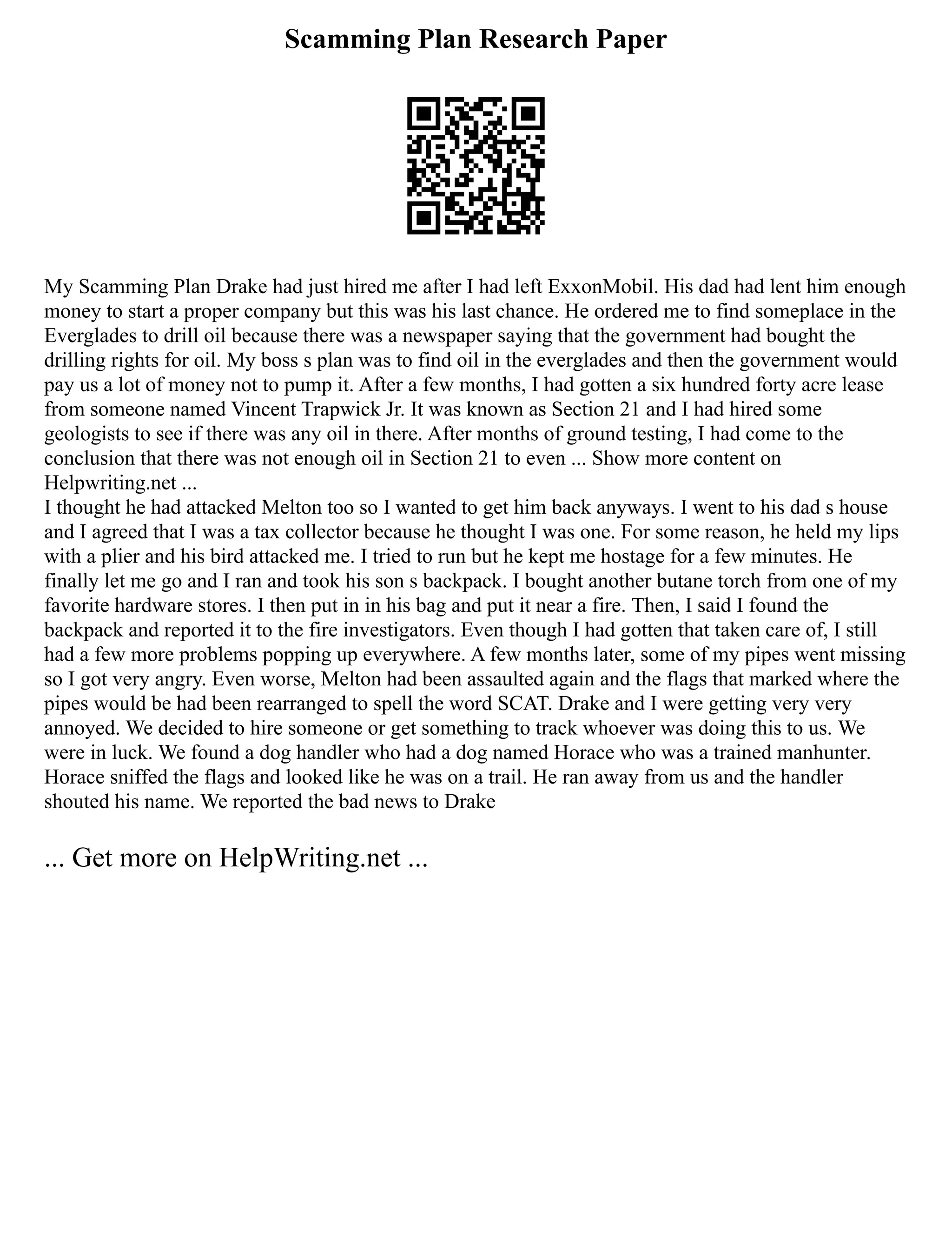 Scamming Plan Research Paper
My Scamming Plan Drake had just hired me after I had left ExxonMobil. His dad had lent him enough
money to start a proper company but this was his last chance. He ordered me to find someplace in the
Everglades to drill oil because there was a newspaper saying that the government had bought the
drilling rights for oil. My boss s plan was to find oil in the everglades and then the government would
pay us a lot of money not to pump it. After a few months, I had gotten a six hundred forty acre lease
from someone named Vincent Trapwick Jr. It was known as Section 21 and I had hired some
geologists to see if there was any oil in there. After months of ground testing, I had come to the
conclusion that there was not enough oil in Section 21 to even ... Show more content on
Helpwriting.net ...
I thought he had attacked Melton too so I wanted to get him back anyways. I went to his dad s house
and I agreed that I was a tax collector because he thought I was one. For some reason, he held my lips
with a plier and his bird attacked me. I tried to run but he kept me hostage for a few minutes. He
finally let me go and I ran and took his son s backpack. I bought another butane torch from one of my
favorite hardware stores. I then put in in his bag and put it near a fire. Then, I said I found the
backpack and reported it to the fire investigators. Even though I had gotten that taken care of, I still
had a few more problems popping up everywhere. A few months later, some of my pipes went missing
so I got very angry. Even worse, Melton had been assaulted again and the flags that marked where the
pipes would be had been rearranged to spell the word SCAT. Drake and I were getting very very
annoyed. We decided to hire someone or get something to track whoever was doing this to us. We
were in luck. We found a dog handler who had a dog named Horace who was a trained manhunter.
Horace sniffed the flags and looked like he was on a trail. He ran away from us and the handler
shouted his name. We reported the bad news to Drake
... Get more on HelpWriting.net ...
 