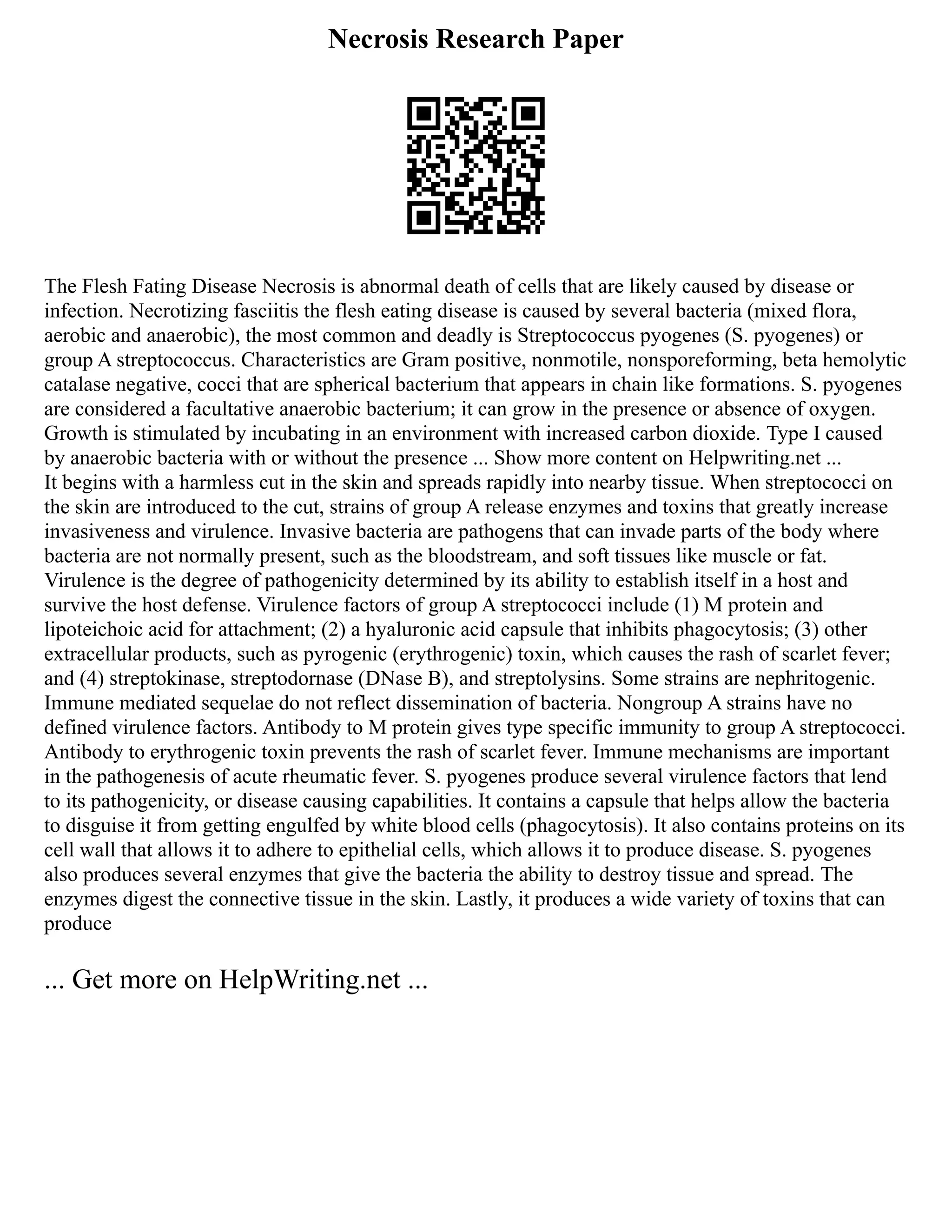 Necrosis Research Paper
The Flesh Fating Disease Necrosis is abnormal death of cells that are likely caused by disease or
infection. Necrotizing fasciitis the flesh eating disease is caused by several bacteria (mixed flora,
aerobic and anaerobic), the most common and deadly is Streptococcus pyogenes (S. pyogenes) or
group A streptococcus. Characteristics are Gram positive, nonmotile, nonsporeforming, beta hemolytic
catalase negative, cocci that are spherical bacterium that appears in chain like formations. S. pyogenes
are considered a facultative anaerobic bacterium; it can grow in the presence or absence of oxygen.
Growth is stimulated by incubating in an environment with increased carbon dioxide. Type I caused
by anaerobic bacteria with or without the presence ... Show more content on Helpwriting.net ...
It begins with a harmless cut in the skin and spreads rapidly into nearby tissue. When streptococci on
the skin are introduced to the cut, strains of group A release enzymes and toxins that greatly increase
invasiveness and virulence. Invasive bacteria are pathogens that can invade parts of the body where
bacteria are not normally present, such as the bloodstream, and soft tissues like muscle or fat.
Virulence is the degree of pathogenicity determined by its ability to establish itself in a host and
survive the host defense. Virulence factors of group A streptococci include (1) M protein and
lipoteichoic acid for attachment; (2) a hyaluronic acid capsule that inhibits phagocytosis; (3) other
extracellular products, such as pyrogenic (erythrogenic) toxin, which causes the rash of scarlet fever;
and (4) streptokinase, streptodornase (DNase B), and streptolysins. Some strains are nephritogenic.
Immune mediated sequelae do not reflect dissemination of bacteria. Nongroup A strains have no
defined virulence factors. Antibody to M protein gives type specific immunity to group A streptococci.
Antibody to erythrogenic toxin prevents the rash of scarlet fever. Immune mechanisms are important
in the pathogenesis of acute rheumatic fever. S. pyogenes produce several virulence factors that lend
to its pathogenicity, or disease causing capabilities. It contains a capsule that helps allow the bacteria
to disguise it from getting engulfed by white blood cells (phagocytosis). It also contains proteins on its
cell wall that allows it to adhere to epithelial cells, which allows it to produce disease. S. pyogenes
also produces several enzymes that give the bacteria the ability to destroy tissue and spread. The
enzymes digest the connective tissue in the skin. Lastly, it produces a wide variety of toxins that can
produce
... Get more on HelpWriting.net ...
 