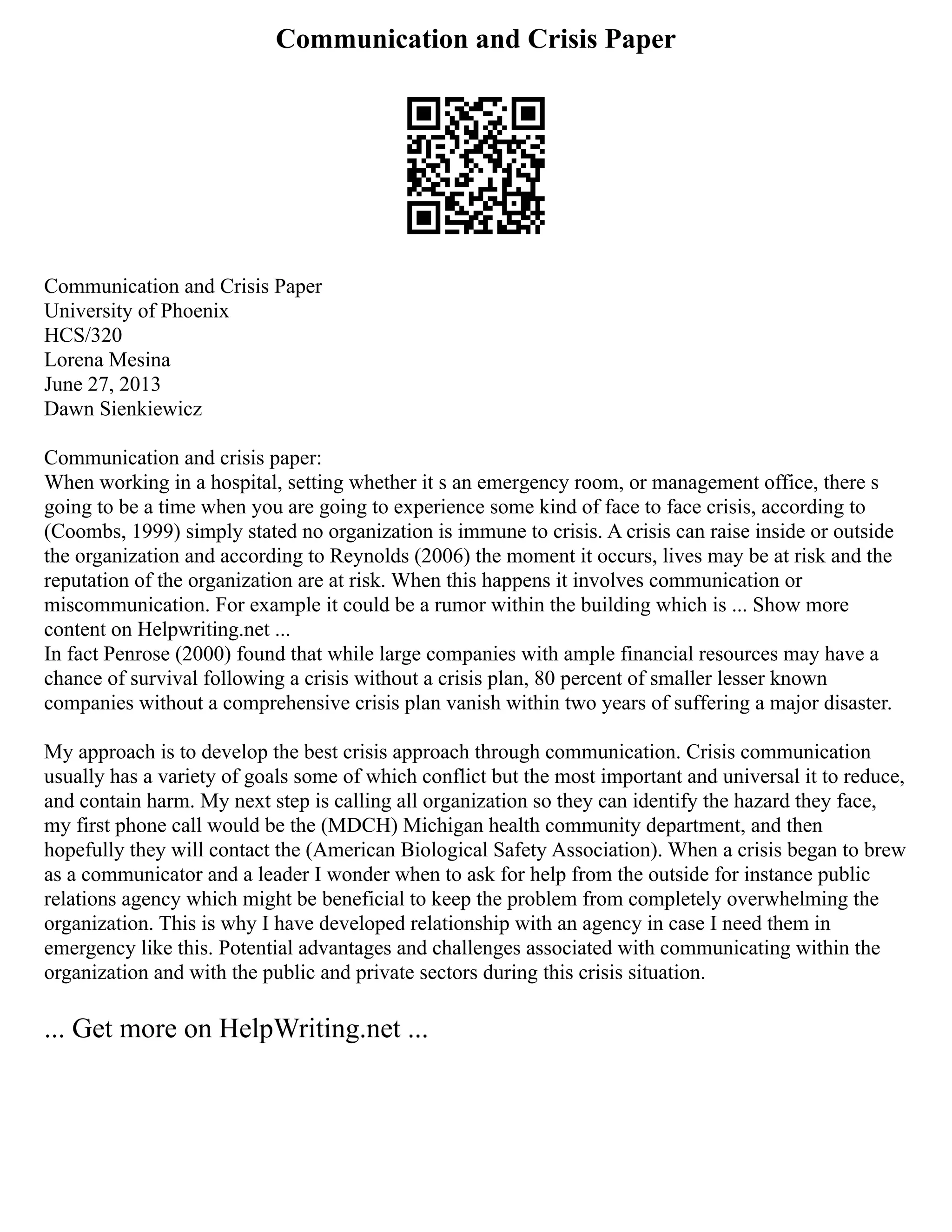 Communication and Crisis Paper
Communication and Crisis Paper
University of Phoenix
HCS/320
Lorena Mesina
June 27, 2013
Dawn Sienkiewicz
Communication and crisis paper:
When working in a hospital, setting whether it s an emergency room, or management office, there s
going to be a time when you are going to experience some kind of face to face crisis, according to
(Coombs, 1999) simply stated no organization is immune to crisis. A crisis can raise inside or outside
the organization and according to Reynolds (2006) the moment it occurs, lives may be at risk and the
reputation of the organization are at risk. When this happens it involves communication or
miscommunication. For example it could be a rumor within the building which is ... Show more
content on Helpwriting.net ...
In fact Penrose (2000) found that while large companies with ample financial resources may have a
chance of survival following a crisis without a crisis plan, 80 percent of smaller lesser known
companies without a comprehensive crisis plan vanish within two years of suffering a major disaster.
My approach is to develop the best crisis approach through communication. Crisis communication
usually has a variety of goals some of which conflict but the most important and universal it to reduce,
and contain harm. My next step is calling all organization so they can identify the hazard they face,
my first phone call would be the (MDCH) Michigan health community department, and then
hopefully they will contact the (American Biological Safety Association). When a crisis began to brew
as a communicator and a leader I wonder when to ask for help from the outside for instance public
relations agency which might be beneficial to keep the problem from completely overwhelming the
organization. This is why I have developed relationship with an agency in case I need them in
emergency like this. Potential advantages and challenges associated with communicating within the
organization and with the public and private sectors during this crisis situation.
... Get more on HelpWriting.net ...
 