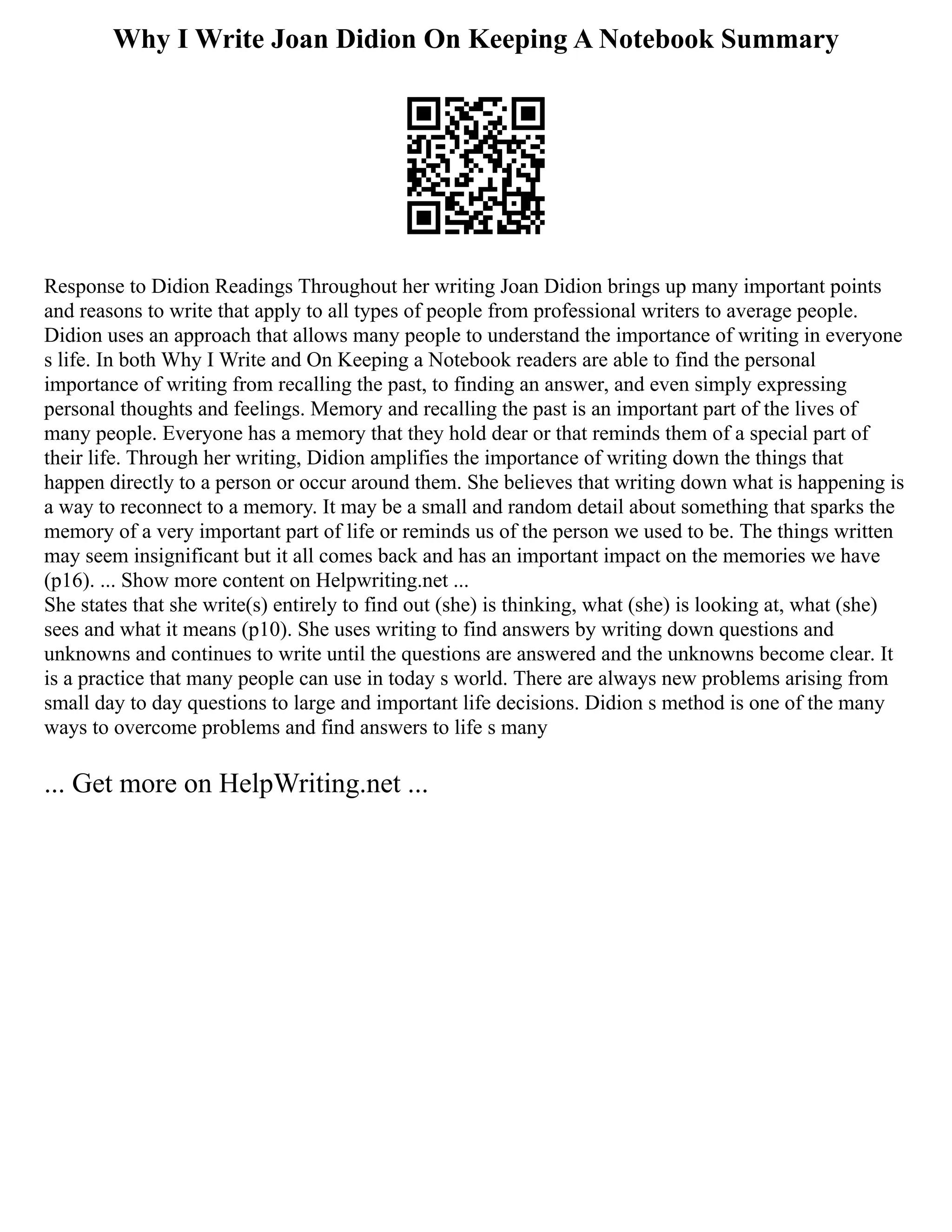 Why I Write Joan Didion On Keeping A Notebook Summary
Response to Didion Readings Throughout her writing Joan Didion brings up many important points
and reasons to write that apply to all types of people from professional writers to average people.
Didion uses an approach that allows many people to understand the importance of writing in everyone
s life. In both Why I Write and On Keeping a Notebook readers are able to find the personal
importance of writing from recalling the past, to finding an answer, and even simply expressing
personal thoughts and feelings. Memory and recalling the past is an important part of the lives of
many people. Everyone has a memory that they hold dear or that reminds them of a special part of
their life. Through her writing, Didion amplifies the importance of writing down the things that
happen directly to a person or occur around them. She believes that writing down what is happening is
a way to reconnect to a memory. It may be a small and random detail about something that sparks the
memory of a very important part of life or reminds us of the person we used to be. The things written
may seem insignificant but it all comes back and has an important impact on the memories we have
(p16). ... Show more content on Helpwriting.net ...
She states that she write(s) entirely to find out (she) is thinking, what (she) is looking at, what (she)
sees and what it means (p10). She uses writing to find answers by writing down questions and
unknowns and continues to write until the questions are answered and the unknowns become clear. It
is a practice that many people can use in today s world. There are always new problems arising from
small day to day questions to large and important life decisions. Didion s method is one of the many
ways to overcome problems and find answers to life s many
... Get more on HelpWriting.net ...
 