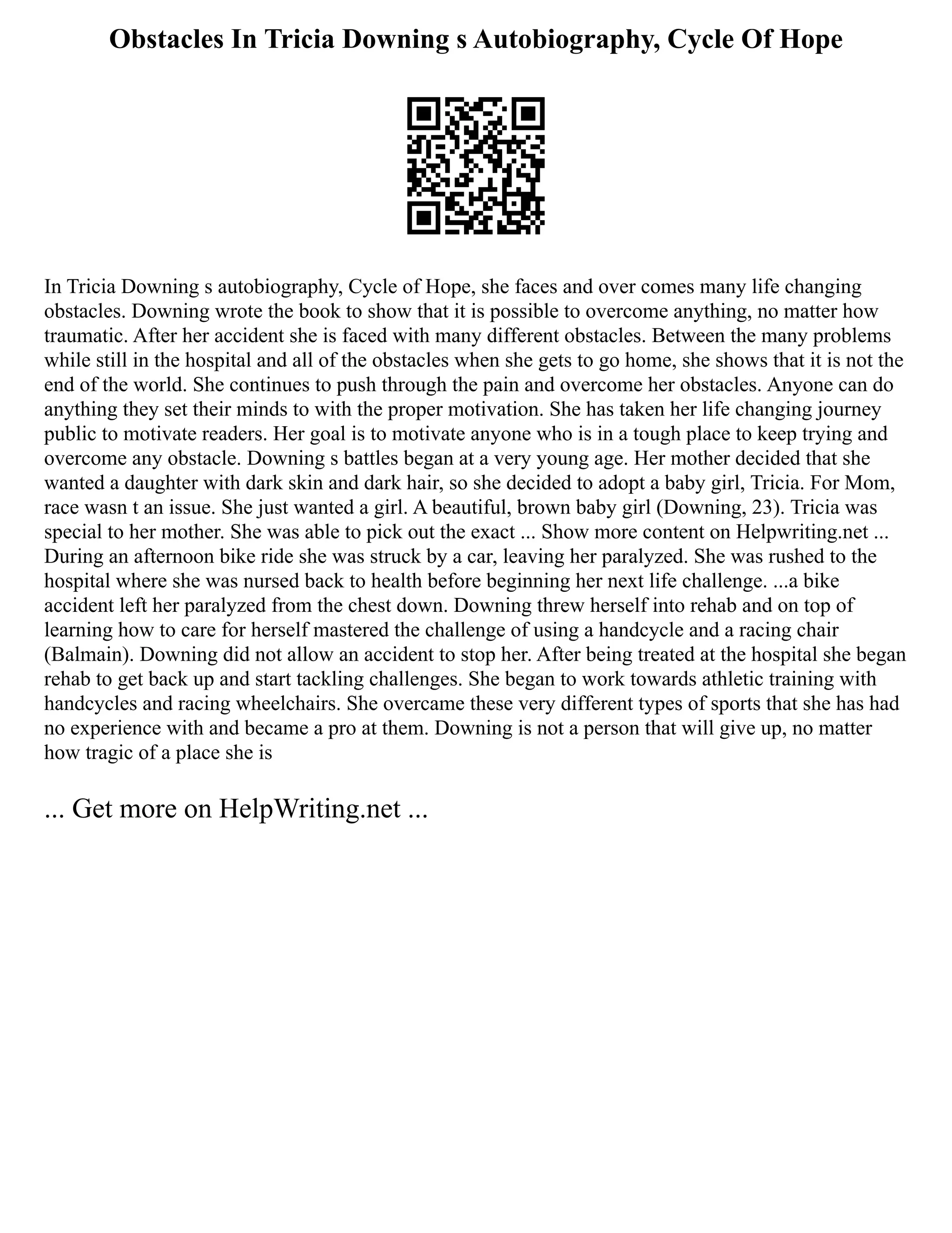 Obstacles In Tricia Downing s Autobiography, Cycle Of Hope
In Tricia Downing s autobiography, Cycle of Hope, she faces and over comes many life changing
obstacles. Downing wrote the book to show that it is possible to overcome anything, no matter how
traumatic. After her accident she is faced with many different obstacles. Between the many problems
while still in the hospital and all of the obstacles when she gets to go home, she shows that it is not the
end of the world. She continues to push through the pain and overcome her obstacles. Anyone can do
anything they set their minds to with the proper motivation. She has taken her life changing journey
public to motivate readers. Her goal is to motivate anyone who is in a tough place to keep trying and
overcome any obstacle. Downing s battles began at a very young age. Her mother decided that she
wanted a daughter with dark skin and dark hair, so she decided to adopt a baby girl, Tricia. For Mom,
race wasn t an issue. She just wanted a girl. A beautiful, brown baby girl (Downing, 23). Tricia was
special to her mother. She was able to pick out the exact ... Show more content on Helpwriting.net ...
During an afternoon bike ride she was struck by a car, leaving her paralyzed. She was rushed to the
hospital where she was nursed back to health before beginning her next life challenge. ...a bike
accident left her paralyzed from the chest down. Downing threw herself into rehab and on top of
learning how to care for herself mastered the challenge of using a handcycle and a racing chair
(Balmain). Downing did not allow an accident to stop her. After being treated at the hospital she began
rehab to get back up and start tackling challenges. She began to work towards athletic training with
handcycles and racing wheelchairs. She overcame these very different types of sports that she has had
no experience with and became a pro at them. Downing is not a person that will give up, no matter
how tragic of a place she is
... Get more on HelpWriting.net ...
 