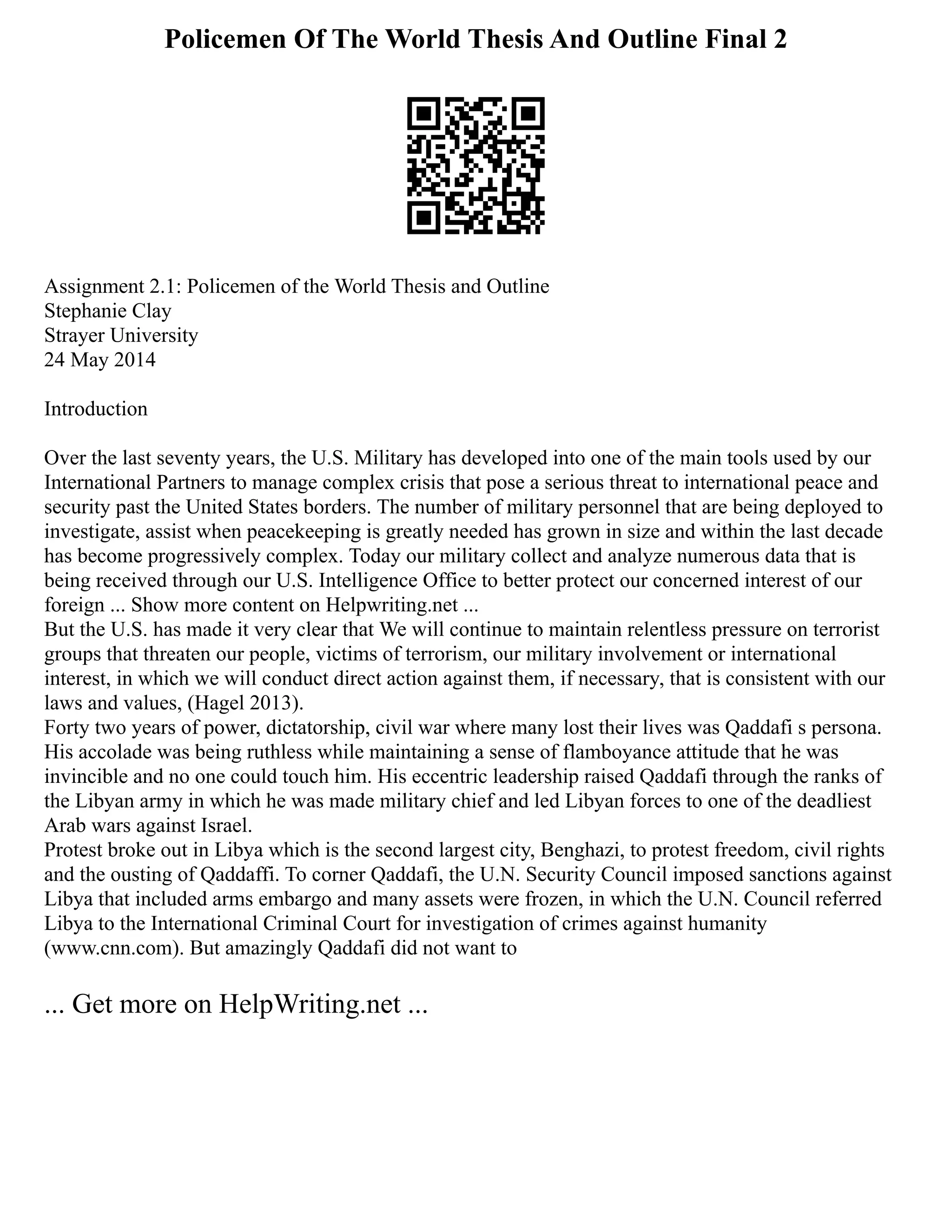 Policemen Of The World Thesis And Outline Final 2
Assignment 2.1: Policemen of the World Thesis and Outline
Stephanie Clay
Strayer University
24 May 2014
Introduction
Over the last seventy years, the U.S. Military has developed into one of the main tools used by our
International Partners to manage complex crisis that pose a serious threat to international peace and
security past the United States borders. The number of military personnel that are being deployed to
investigate, assist when peacekeeping is greatly needed has grown in size and within the last decade
has become progressively complex. Today our military collect and analyze numerous data that is
being received through our U.S. Intelligence Office to better protect our concerned interest of our
foreign ... Show more content on Helpwriting.net ...
But the U.S. has made it very clear that We will continue to maintain relentless pressure on terrorist
groups that threaten our people, victims of terrorism, our military involvement or international
interest, in which we will conduct direct action against them, if necessary, that is consistent with our
laws and values, (Hagel 2013).
Forty two years of power, dictatorship, civil war where many lost their lives was Qaddafi s persona.
His accolade was being ruthless while maintaining a sense of flamboyance attitude that he was
invincible and no one could touch him. His eccentric leadership raised Qaddafi through the ranks of
the Libyan army in which he was made military chief and led Libyan forces to one of the deadliest
Arab wars against Israel.
Protest broke out in Libya which is the second largest city, Benghazi, to protest freedom, civil rights
and the ousting of Qaddaffi. To corner Qaddafi, the U.N. Security Council imposed sanctions against
Libya that included arms embargo and many assets were frozen, in which the U.N. Council referred
Libya to the International Criminal Court for investigation of crimes against humanity
(www.cnn.com). But amazingly Qaddafi did not want to
... Get more on HelpWriting.net ...
 