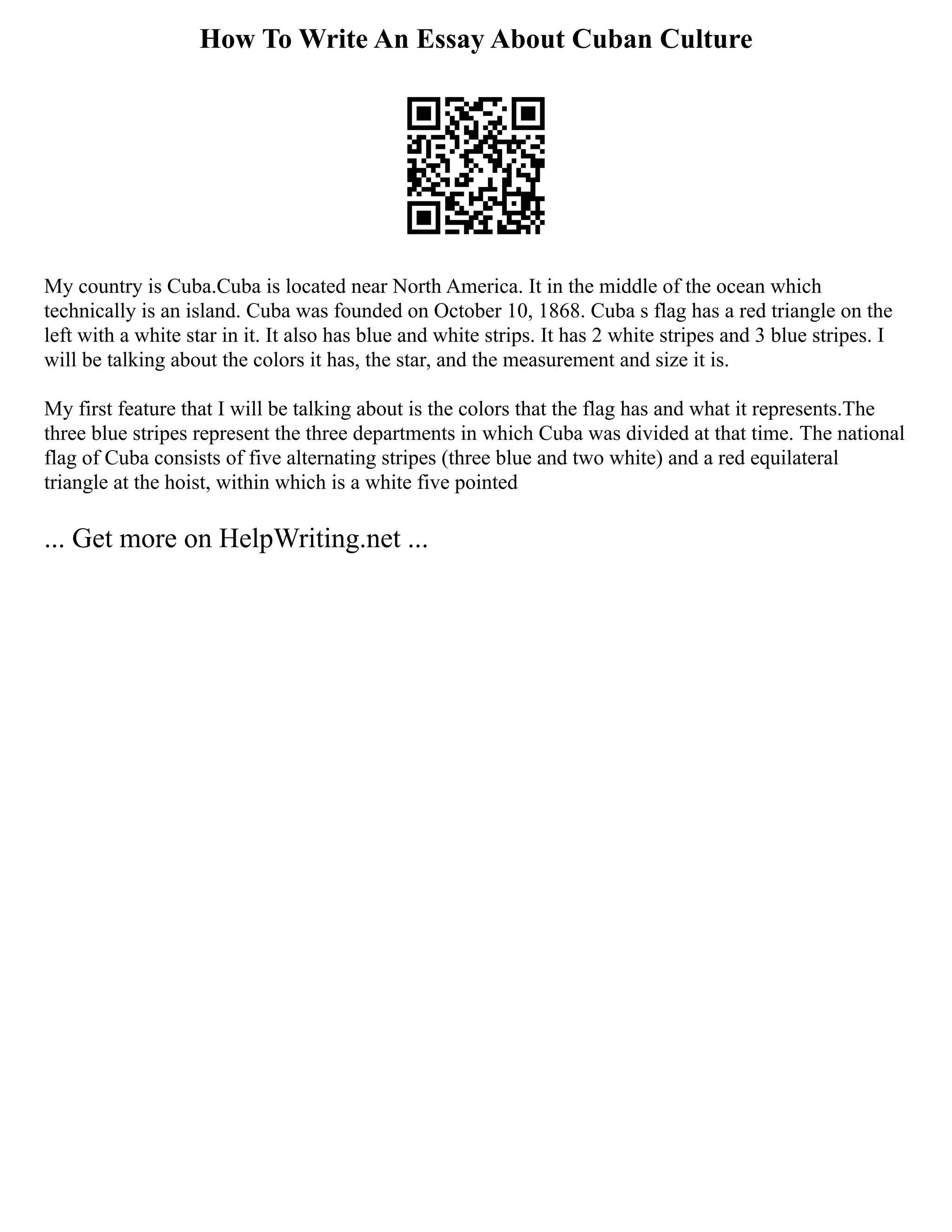 How To Write An Essay About Cuban Culture
My country is Cuba.Cuba is located near North America. It in the middle of the ocean which
technically is an island. Cuba was founded on October 10, 1868. Cuba s flag has a red triangle on the
left with a white star in it. It also has blue and white strips. It has 2 white stripes and 3 blue stripes. I
will be talking about the colors it has, the star, and the measurement and size it is.
My first feature that I will be talking about is the colors that the flag has and what it represents.The
three blue stripes represent the three departments in which Cuba was divided at that time. The national
flag of Cuba consists of five alternating stripes (three blue and two white) and a red equilateral
triangle at the hoist, within which is a white five pointed
... Get more on HelpWriting.net ...
 
