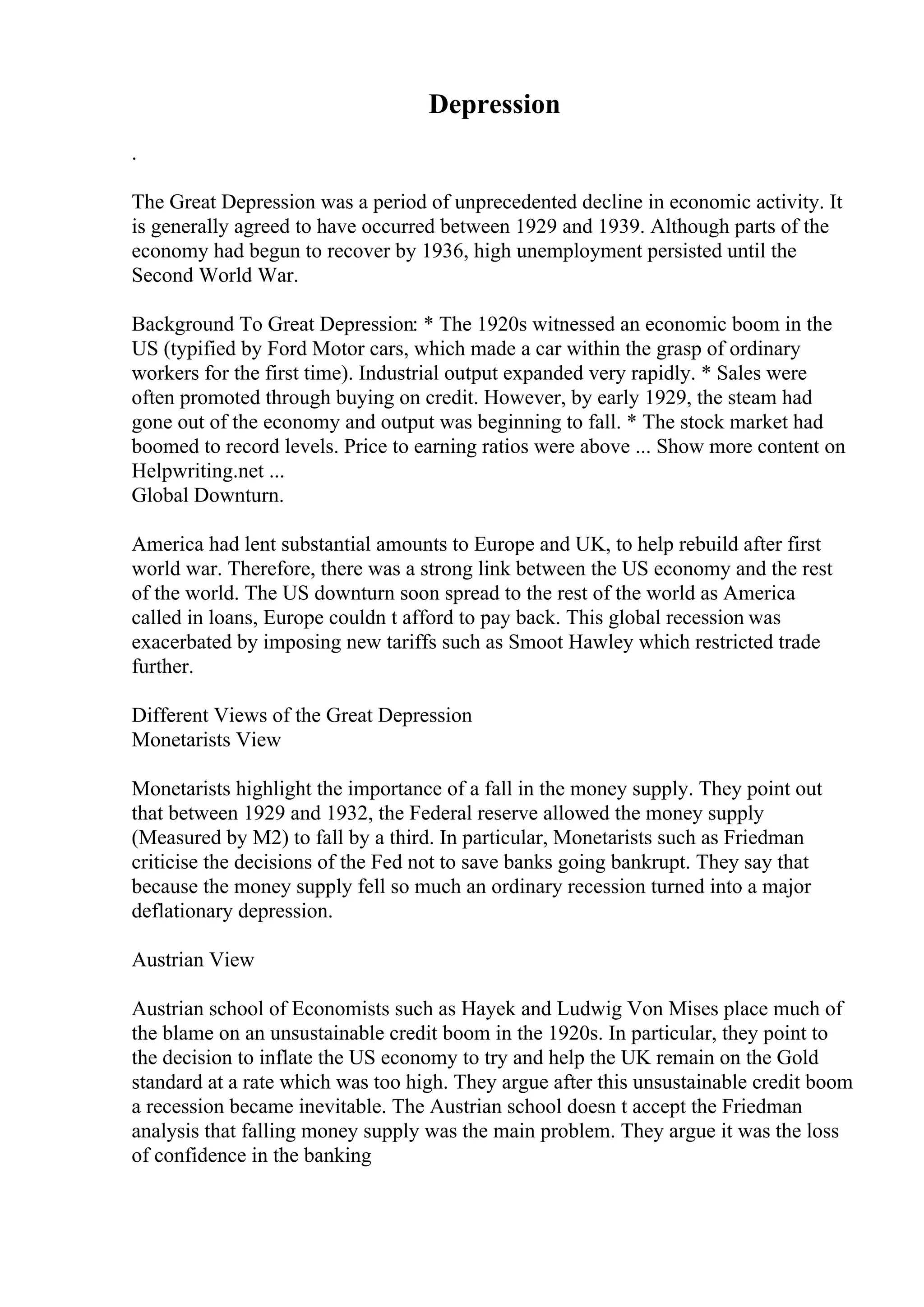 Depression
.
The Great Depression was a period of unprecedented decline in economic activity. It
is generally agreed to have occurred between 1929 and 1939. Although parts of the
economy had begun to recover by 1936, high unemployment persisted until the
Second World War.
Background To Great Depression: * The 1920s witnessed an economic boom in the
US (typified by Ford Motor cars, which made a car within the grasp of ordinary
workers for the first time). Industrial output expanded very rapidly. * Sales were
often promoted through buying on credit. However, by early 1929, the steam had
gone out of the economy and output was beginning to fall. * The stock market had
boomed to record levels. Price to earning ratios were above ... Show more content on
Helpwriting.net ...
Global Downturn.
America had lent substantial amounts to Europe and UK, to help rebuild after first
world war. Therefore, there was a strong link between the US economy and the rest
of the world. The US downturn soon spread to the rest of the world as America
called in loans, Europe couldn t afford to pay back. This global recession was
exacerbated by imposing new tariffs such as Smoot Hawley which restricted trade
further.
Different Views of the Great Depression
Monetarists View
Monetarists highlight the importance of a fall in the money supply. They point out
that between 1929 and 1932, the Federal reserve allowed the money supply
(Measured by M2) to fall by a third. In particular, Monetarists such as Friedman
criticise the decisions of the Fed not to save banks going bankrupt. They say that
because the money supply fell so much an ordinary recession turned into a major
deflationary depression.
Austrian View
Austrian school of Economists such as Hayek and Ludwig Von Mises place much of
the blame on an unsustainable credit boom in the 1920s. In particular, they point to
the decision to inflate the US economy to try and help the UK remain on the Gold
standard at a rate which was too high. They argue after this unsustainable credit boom
a recession became inevitable. The Austrian school doesn t accept the Friedman
analysis that falling money supply was the main problem. They argue it was the loss
of confidence in the banking
 