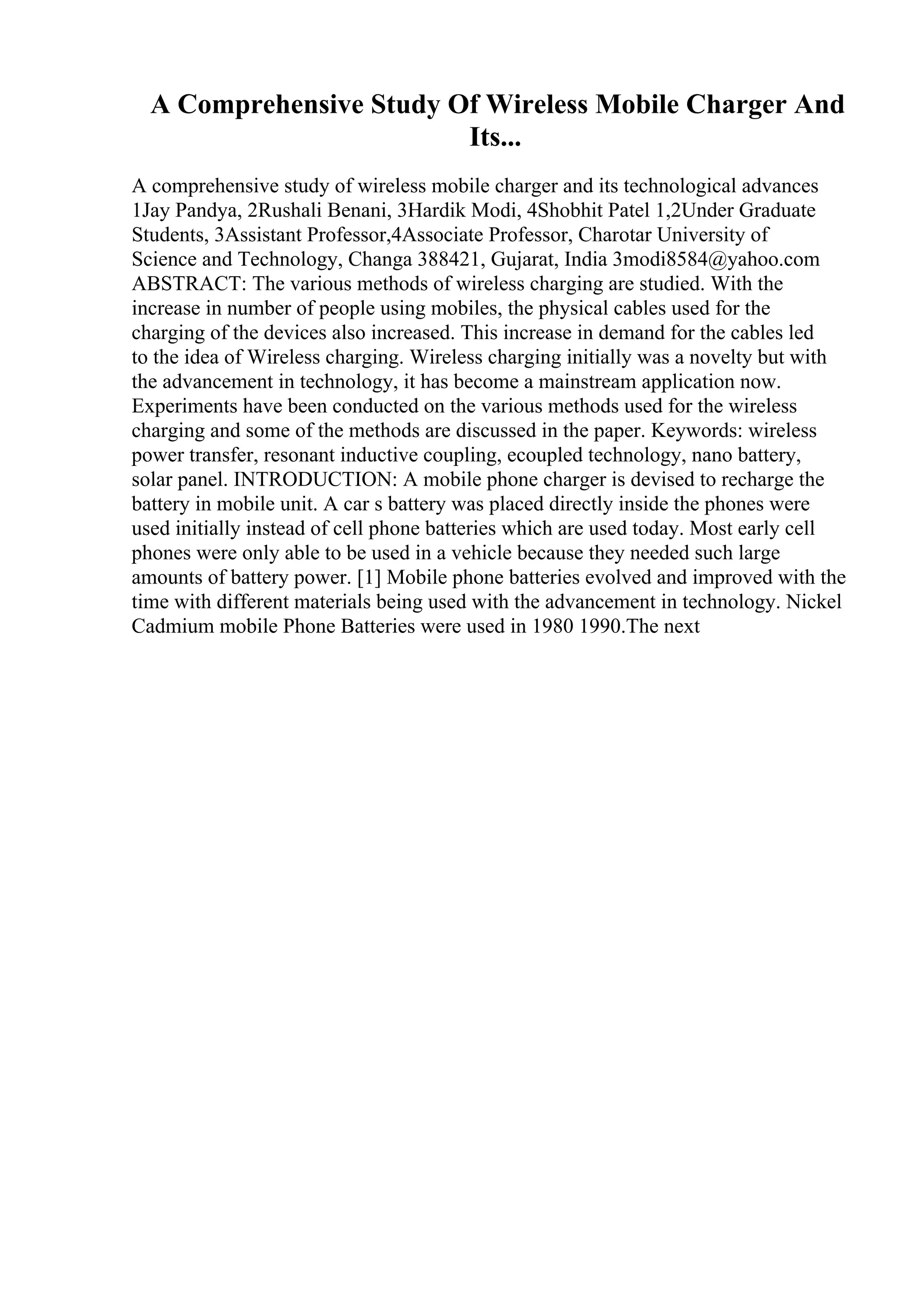 A Comprehensive Study Of Wireless Mobile Charger And
Its...
A comprehensive study of wireless mobile charger and its technological advances
1Jay Pandya, 2Rushali Benani, 3Hardik Modi, 4Shobhit Patel 1,2Under Graduate
Students, 3Assistant Professor,4Associate Professor, Charotar University of
Science and Technology, Changa 388421, Gujarat, India 3modi8584@yahoo.com
ABSTRACT: The various methods of wireless charging are studied. With the
increase in number of people using mobiles, the physical cables used for the
charging of the devices also increased. This increase in demand for the cables led
to the idea of Wireless charging. Wireless charging initially was a novelty but with
the advancement in technology, it has become a mainstream application now.
Experiments have been conducted on the various methods used for the wireless
charging and some of the methods are discussed in the paper. Keywords: wireless
power transfer, resonant inductive coupling, ecoupled technology, nano battery,
solar panel. INTRODUCTION: A mobile phone charger is devised to recharge the
battery in mobile unit. A car s battery was placed directly inside the phones were
used initially instead of cell phone batteries which are used today. Most early cell
phones were only able to be used in a vehicle because they needed such large
amounts of battery power. [1] Mobile phone batteries evolved and improved with the
time with different materials being used with the advancement in technology. Nickel
Cadmium mobile Phone Batteries were used in 1980 1990.The next
 
