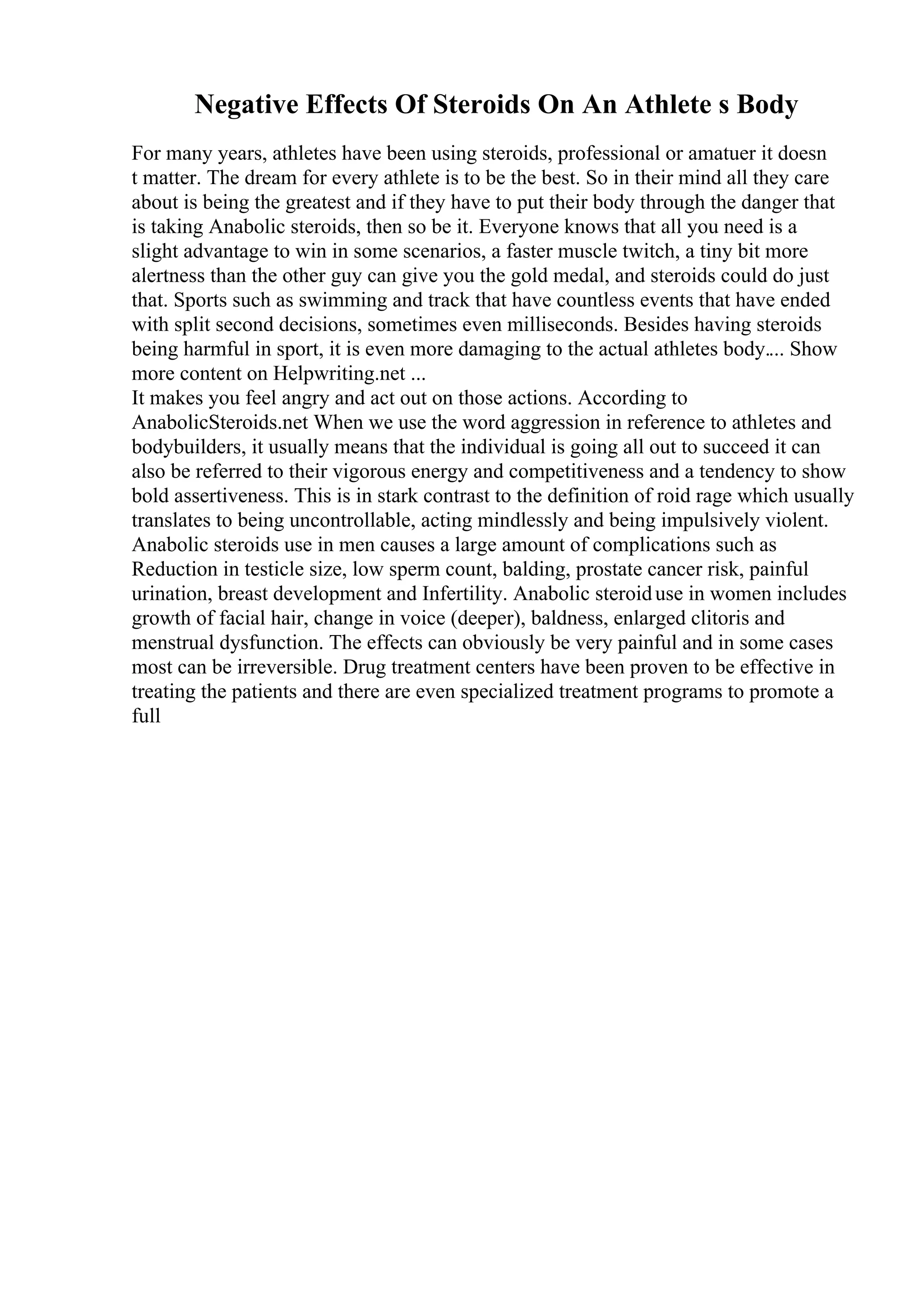 Negative Effects Of Steroids On An Athlete s Body
For many years, athletes have been using steroids, professional or amatuer it doesn
t matter. The dream for every athlete is to be the best. So in their mind all they care
about is being the greatest and if they have to put their body through the danger that
is taking Anabolic steroids, then so be it. Everyone knows that all you need is a
slight advantage to win in some scenarios, a faster muscle twitch, a tiny bit more
alertness than the other guy can give you the gold medal, and steroids could do just
that. Sports such as swimming and track that have countless events that have ended
with split second decisions, sometimes even milliseconds. Besides having steroids
being harmful in sport, it is even more damaging to the actual athletes body.... Show
more content on Helpwriting.net ...
It makes you feel angry and act out on those actions. According to
AnabolicSteroids.net When we use the word aggression in reference to athletes and
bodybuilders, it usually means that the individual is going all out to succeed it can
also be referred to their vigorous energy and competitiveness and a tendency to show
bold assertiveness. This is in stark contrast to the definition of roid rage which usually
translates to being uncontrollable, acting mindlessly and being impulsively violent.
Anabolic steroids use in men causes a large amount of complications such as
Reduction in testicle size, low sperm count, balding, prostate cancer risk, painful
urination, breast development and Infertility. Anabolic steroiduse in women includes
growth of facial hair, change in voice (deeper), baldness, enlarged clitoris and
menstrual dysfunction. The effects can obviously be very painful and in some cases
most can be irreversible. Drug treatment centers have been proven to be effective in
treating the patients and there are even specialized treatment programs to promote a
full
 