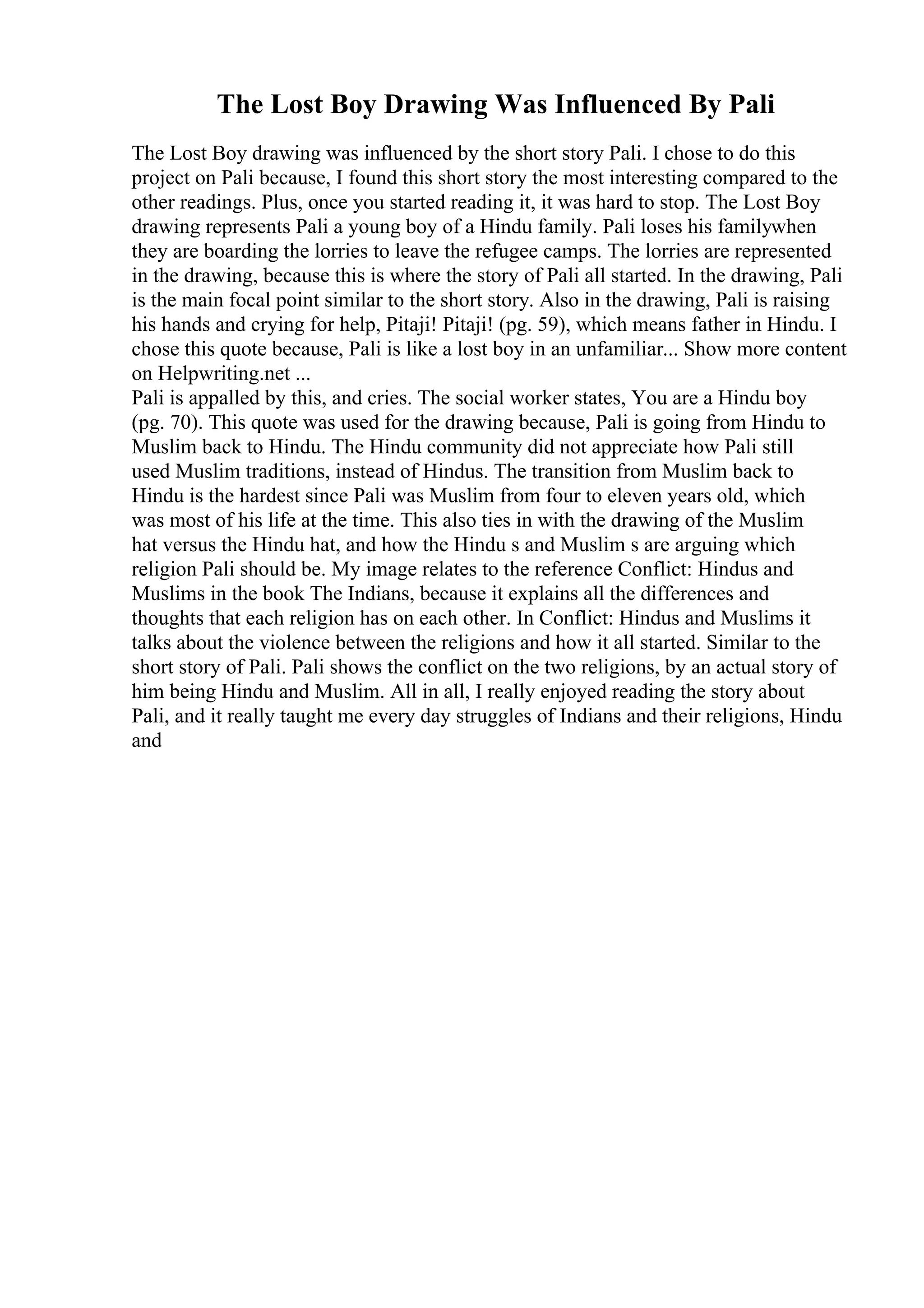 The Lost Boy Drawing Was Influenced By Pali
The Lost Boy drawing was influenced by the short story Pali. I chose to do this
project on Pali because, I found this short story the most interesting compared to the
other readings. Plus, once you started reading it, it was hard to stop. The Lost Boy
drawing represents Pali a young boy of a Hindu family. Pali loses his familywhen
they are boarding the lorries to leave the refugee camps. The lorries are represented
in the drawing, because this is where the story of Pali all started. In the drawing, Pali
is the main focal point similar to the short story. Also in the drawing, Pali is raising
his hands and crying for help, Pitaji! Pitaji! (pg. 59), which means father in Hindu. I
chose this quote because, Pali is like a lost boy in an unfamiliar... Show more content
on Helpwriting.net ...
Pali is appalled by this, and cries. The social worker states, You are a Hindu boy
(pg. 70). This quote was used for the drawing because, Pali is going from Hindu to
Muslim back to Hindu. The Hindu community did not appreciate how Pali still
used Muslim traditions, instead of Hindus. The transition from Muslim back to
Hindu is the hardest since Pali was Muslim from four to eleven years old, which
was most of his life at the time. This also ties in with the drawing of the Muslim
hat versus the Hindu hat, and how the Hindu s and Muslim s are arguing which
religion Pali should be. My image relates to the reference Conflict: Hindus and
Muslims in the book The Indians, because it explains all the differences and
thoughts that each religion has on each other. In Conflict: Hindus and Muslims it
talks about the violence between the religions and how it all started. Similar to the
short story of Pali. Pali shows the conflict on the two religions, by an actual story of
him being Hindu and Muslim. All in all, I really enjoyed reading the story about
Pali, and it really taught me every day struggles of Indians and their religions, Hindu
and
 