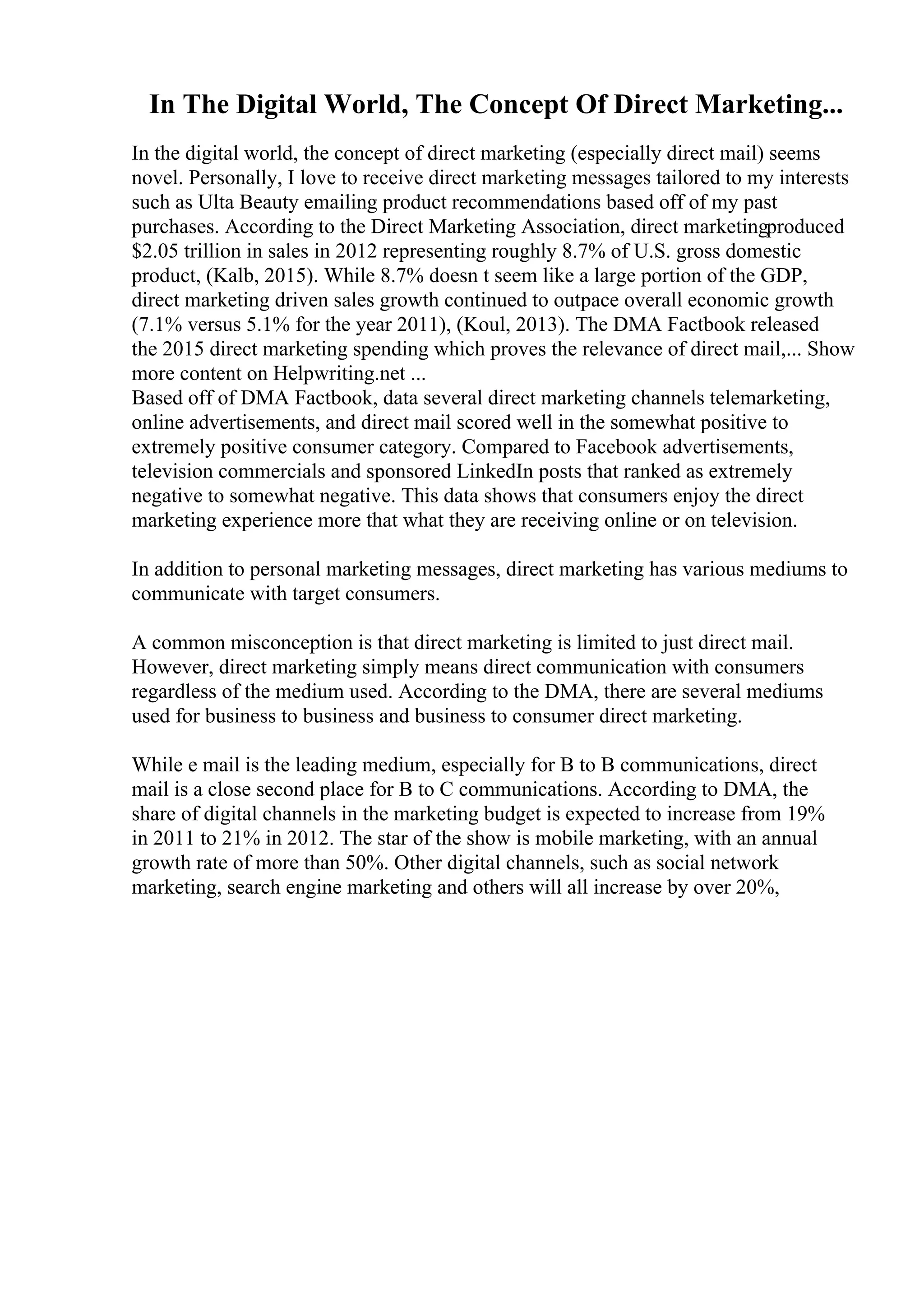 In The Digital World, The Concept Of Direct Marketing...
In the digital world, the concept of direct marketing (especially direct mail) seems
novel. Personally, I love to receive direct marketing messages tailored to my interests
such as Ulta Beauty emailing product recommendations based off of my past
purchases. According to the Direct Marketing Association, direct marketingproduced
$2.05 trillion in sales in 2012 representing roughly 8.7% of U.S. gross domestic
product, (Kalb, 2015). While 8.7% doesn t seem like a large portion of the GDP,
direct marketing driven sales growth continued to outpace overall economic growth
(7.1% versus 5.1% for the year 2011), (Koul, 2013). The DMA Factbook released
the 2015 direct marketing spending which proves the relevance of direct mail,... Show
more content on Helpwriting.net ...
Based off of DMA Factbook, data several direct marketing channels telemarketing,
online advertisements, and direct mail scored well in the somewhat positive to
extremely positive consumer category. Compared to Facebook advertisements,
television commercials and sponsored LinkedIn posts that ranked as extremely
negative to somewhat negative. This data shows that consumers enjoy the direct
marketing experience more that what they are receiving online or on television.
In addition to personal marketing messages, direct marketing has various mediums to
communicate with target consumers.
A common misconception is that direct marketing is limited to just direct mail.
However, direct marketing simply means direct communication with consumers
regardless of the medium used. According to the DMA, there are several mediums
used for business to business and business to consumer direct marketing.
While e mail is the leading medium, especially for B to B communications, direct
mail is a close second place for B to C communications. According to DMA, the
share of digital channels in the marketing budget is expected to increase from 19%
in 2011 to 21% in 2012. The star of the show is mobile marketing, with an annual
growth rate of more than 50%. Other digital channels, such as social network
marketing, search engine marketing and others will all increase by over 20%,
 