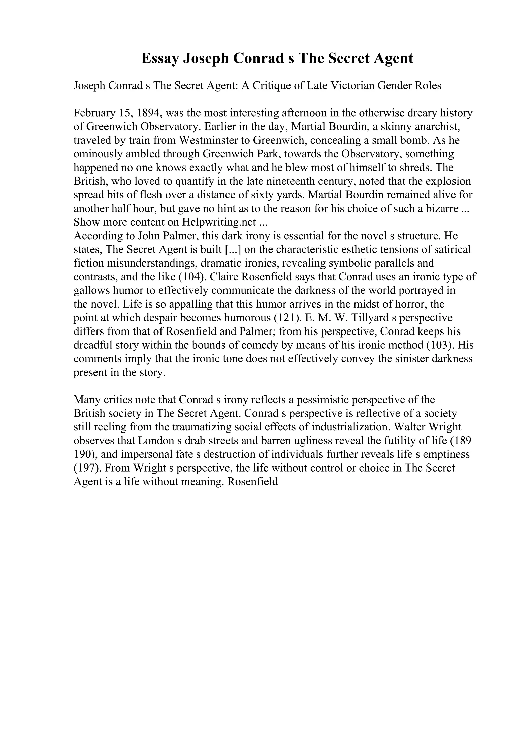 Essay Joseph Conrad s The Secret Agent
Joseph Conrad s The Secret Agent: A Critique of Late Victorian Gender Roles
February 15, 1894, was the most interesting afternoon in the otherwise dreary history
of Greenwich Observatory. Earlier in the day, Martial Bourdin, a skinny anarchist,
traveled by train from Westminster to Greenwich, concealing a small bomb. As he
ominously ambled through Greenwich Park, towards the Observatory, something
happened no one knows exactly what and he blew most of himself to shreds. The
British, who loved to quantify in the late nineteenth century, noted that the explosion
spread bits of flesh over a distance of sixty yards. Martial Bourdin remained alive for
another half hour, but gave no hint as to the reason for his choice of such a bizarre ...
Show more content on Helpwriting.net ...
According to John Palmer, this dark irony is essential for the novel s structure. He
states, The Secret Agent is built [...] on the characteristic esthetic tensions of satirical
fiction misunderstandings, dramatic ironies, revealing symbolic parallels and
contrasts, and the like (104). Claire Rosenfield says that Conrad uses an ironic type of
gallows humor to effectively communicate the darkness of the world portrayed in
the novel. Life is so appalling that this humor arrives in the midst of horror, the
point at which despair becomes humorous (121). E. M. W. Tillyard s perspective
differs from that of Rosenfield and Palmer; from his perspective, Conrad keeps his
dreadful story within the bounds of comedy by means of his ironic method (103). His
comments imply that the ironic tone does not effectively convey the sinister darkness
present in the story.
Many critics note that Conrad s irony reflects a pessimistic perspective of the
British society in The Secret Agent. Conrad s perspective is reflective of a society
still reeling from the traumatizing social effects of industrialization. Walter Wright
observes that London s drab streets and barren ugliness reveal the futility of life (189
190), and impersonal fate s destruction of individuals further reveals life s emptiness
(197). From Wright s perspective, the life without control or choice in The Secret
Agent is a life without meaning. Rosenfield
 