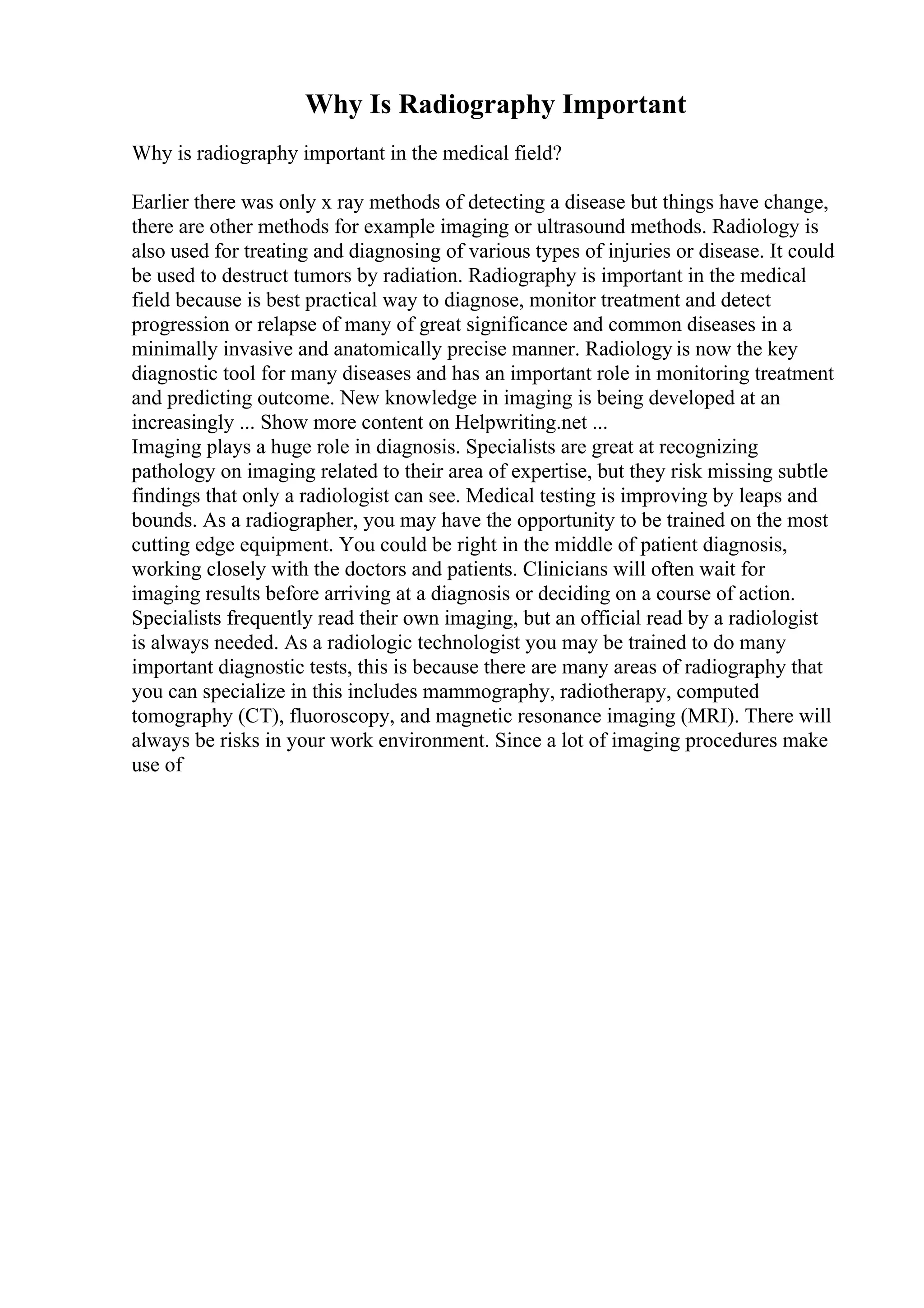 Why Is Radiography Important
Why is radiography important in the medical field?
Earlier there was only x ray methods of detecting a disease but things have change,
there are other methods for example imaging or ultrasound methods. Radiology is
also used for treating and diagnosing of various types of injuries or disease. It could
be used to destruct tumors by radiation. Radiography is important in the medical
field because is best practical way to diagnose, monitor treatment and detect
progression or relapse of many of great significance and common diseases in a
minimally invasive and anatomically precise manner. Radiology is now the key
diagnostic tool for many diseases and has an important role in monitoring treatment
and predicting outcome. New knowledge in imaging is being developed at an
increasingly ... Show more content on Helpwriting.net ...
Imaging plays a huge role in diagnosis. Specialists are great at recognizing
pathology on imaging related to their area of expertise, but they risk missing subtle
findings that only a radiologist can see. Medical testing is improving by leaps and
bounds. As a radiographer, you may have the opportunity to be trained on the most
cutting edge equipment. You could be right in the middle of patient diagnosis,
working closely with the doctors and patients. Clinicians will often wait for
imaging results before arriving at a diagnosis or deciding on a course of action.
Specialists frequently read their own imaging, but an official read by a radiologist
is always needed. As a radiologic technologist you may be trained to do many
important diagnostic tests, this is because there are many areas of radiography that
you can specialize in this includes mammography, radiotherapy, computed
tomography (CT), fluoroscopy, and magnetic resonance imaging (MRI). There will
always be risks in your work environment. Since a lot of imaging procedures make
use of
 