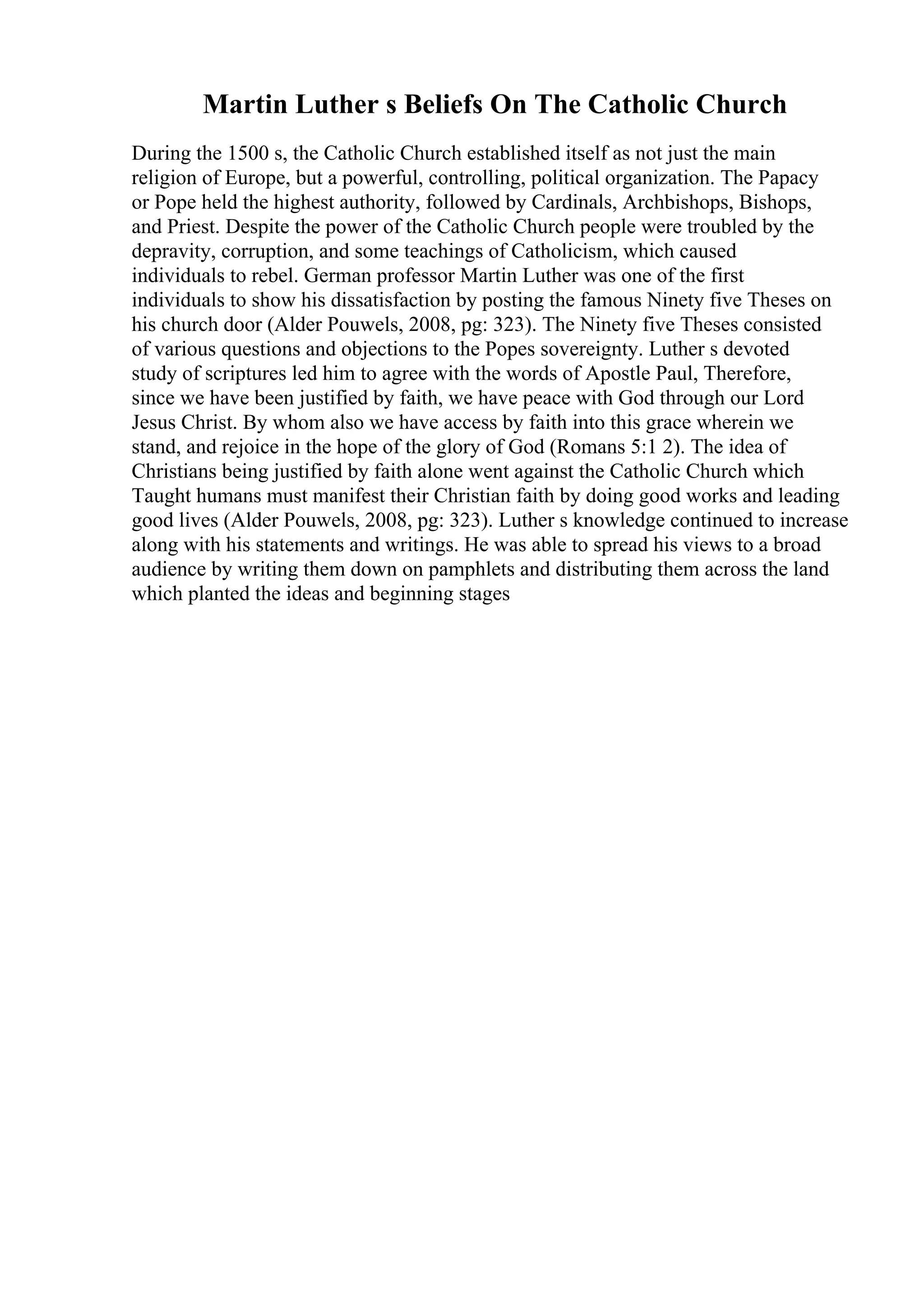 Martin Luther s Beliefs On The Catholic Church
During the 1500 s, the Catholic Church established itself as not just the main
religion of Europe, but a powerful, controlling, political organization. The Papacy
or Pope held the highest authority, followed by Cardinals, Archbishops, Bishops,
and Priest. Despite the power of the Catholic Church people were troubled by the
depravity, corruption, and some teachings of Catholicism, which caused
individuals to rebel. German professor Martin Luther was one of the first
individuals to show his dissatisfaction by posting the famous Ninety five Theses on
his church door (Alder Pouwels, 2008, pg: 323). The Ninety five Theses consisted
of various questions and objections to the Popes sovereignty. Luther s devoted
study of scriptures led him to agree with the words of Apostle Paul, Therefore,
since we have been justified by faith, we have peace with God through our Lord
Jesus Christ. By whom also we have access by faith into this grace wherein we
stand, and rejoice in the hope of the glory of God (Romans 5:1 2). The idea of
Christians being justified by faith alone went against the Catholic Church which
Taught humans must manifest their Christian faith by doing good works and leading
good lives (Alder Pouwels, 2008, pg: 323). Luther s knowledge continued to increase
along with his statements and writings. He was able to spread his views to a broad
audience by writing them down on pamphlets and distributing them across the land
which planted the ideas and beginning stages
 