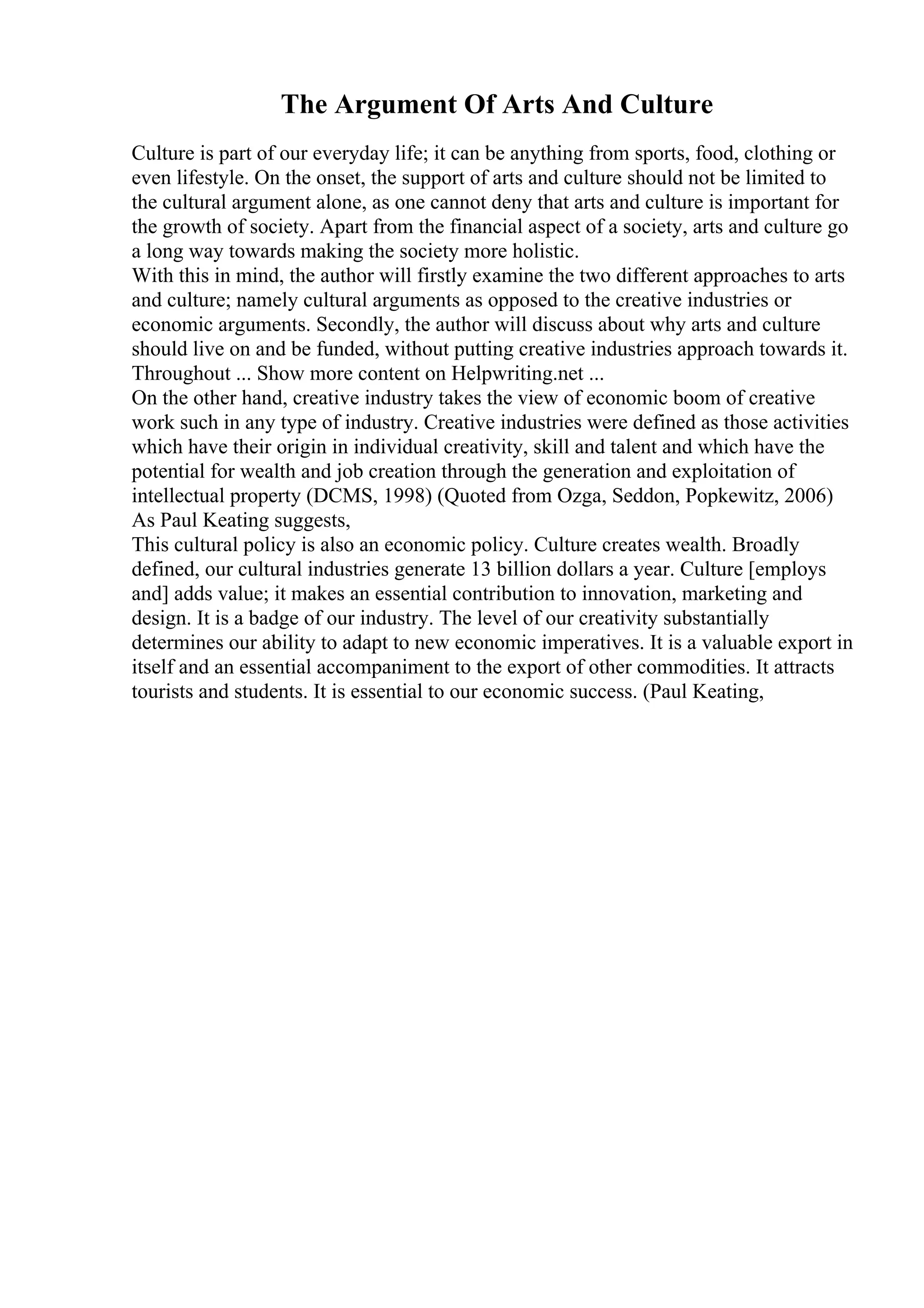 The Argument Of Arts And Culture
Culture is part of our everyday life; it can be anything from sports, food, clothing or
even lifestyle. On the onset, the support of arts and culture should not be limited to
the cultural argument alone, as one cannot deny that arts and culture is important for
the growth of society. Apart from the financial aspect of a society, arts and culture go
a long way towards making the society more holistic.
With this in mind, the author will firstly examine the two different approaches to arts
and culture; namely cultural arguments as opposed to the creative industries or
economic arguments. Secondly, the author will discuss about why arts and culture
should live on and be funded, without putting creative industries approach towards it.
Throughout ... Show more content on Helpwriting.net ...
On the other hand, creative industry takes the view of economic boom of creative
work such in any type of industry. Creative industries were defined as those activities
which have their origin in individual creativity, skill and talent and which have the
potential for wealth and job creation through the generation and exploitation of
intellectual property (DCMS, 1998) (Quoted from Ozga, Seddon, Popkewitz, 2006)
As Paul Keating suggests,
This cultural policy is also an economic policy. Culture creates wealth. Broadly
defined, our cultural industries generate 13 billion dollars a year. Culture [employs
and] adds value; it makes an essential contribution to innovation, marketing and
design. It is a badge of our industry. The level of our creativity substantially
determines our ability to adapt to new economic imperatives. It is a valuable export in
itself and an essential accompaniment to the export of other commodities. It attracts
tourists and students. It is essential to our economic success. (Paul Keating,
 
