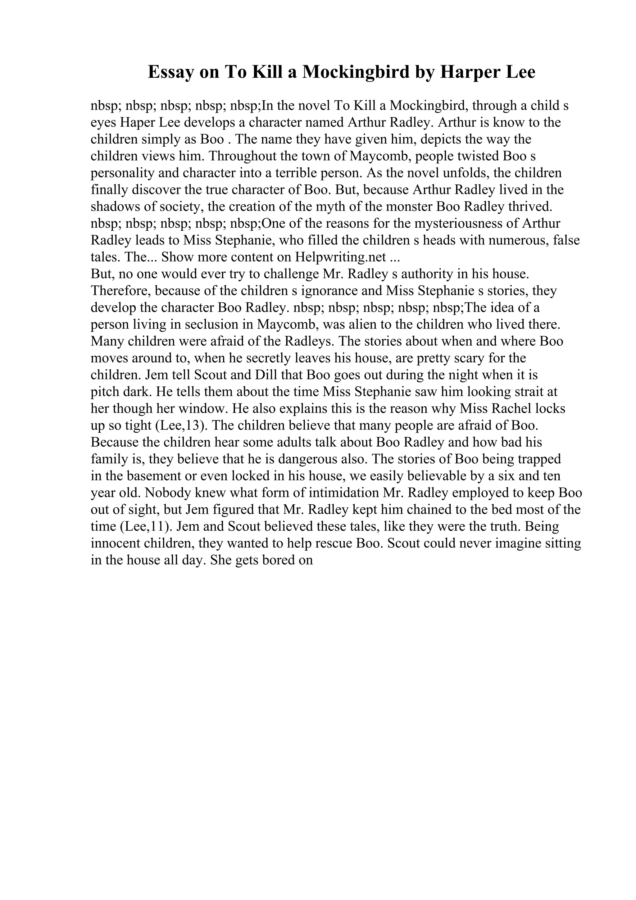 Essay on To Kill a Mockingbird by Harper Lee
nbsp; nbsp; nbsp; nbsp; nbsp;In the novel To Kill a Mockingbird, through a child s
eyes Haper Lee develops a character named Arthur Radley. Arthur is know to the
children simply as Boo . The name they have given him, depicts the way the
children views him. Throughout the town of Maycomb, people twisted Boo s
personality and character into a terrible person. As the novel unfolds, the children
finally discover the true character of Boo. But, because Arthur Radley lived in the
shadows of society, the creation of the myth of the monster Boo Radley thrived.
nbsp; nbsp; nbsp; nbsp; nbsp;One of the reasons for the mysteriousness of Arthur
Radley leads to Miss Stephanie, who filled the children s heads with numerous, false
tales. The... Show more content on Helpwriting.net ...
But, no one would ever try to challenge Mr. Radley s authority in his house.
Therefore, because of the children s ignorance and Miss Stephanie s stories, they
develop the character Boo Radley. nbsp; nbsp; nbsp; nbsp; nbsp;The idea of a
person living in seclusion in Maycomb, was alien to the children who lived there.
Many children were afraid of the Radleys. The stories about when and where Boo
moves around to, when he secretly leaves his house, are pretty scary for the
children. Jem tell Scout and Dill that Boo goes out during the night when it is
pitch dark. He tells them about the time Miss Stephanie saw him looking strait at
her though her window. He also explains this is the reason why Miss Rachel locks
up so tight (Lee,13). The children believe that many people are afraid of Boo.
Because the children hear some adults talk about Boo Radley and how bad his
family is, they believe that he is dangerous also. The stories of Boo being trapped
in the basement or even locked in his house, we easily believable by a six and ten
year old. Nobody knew what form of intimidation Mr. Radley employed to keep Boo
out of sight, but Jem figured that Mr. Radley kept him chained to the bed most of the
time (Lee,11). Jem and Scout believed these tales, like they were the truth. Being
innocent children, they wanted to help rescue Boo. Scout could never imagine sitting
in the house all day. She gets bored on
 