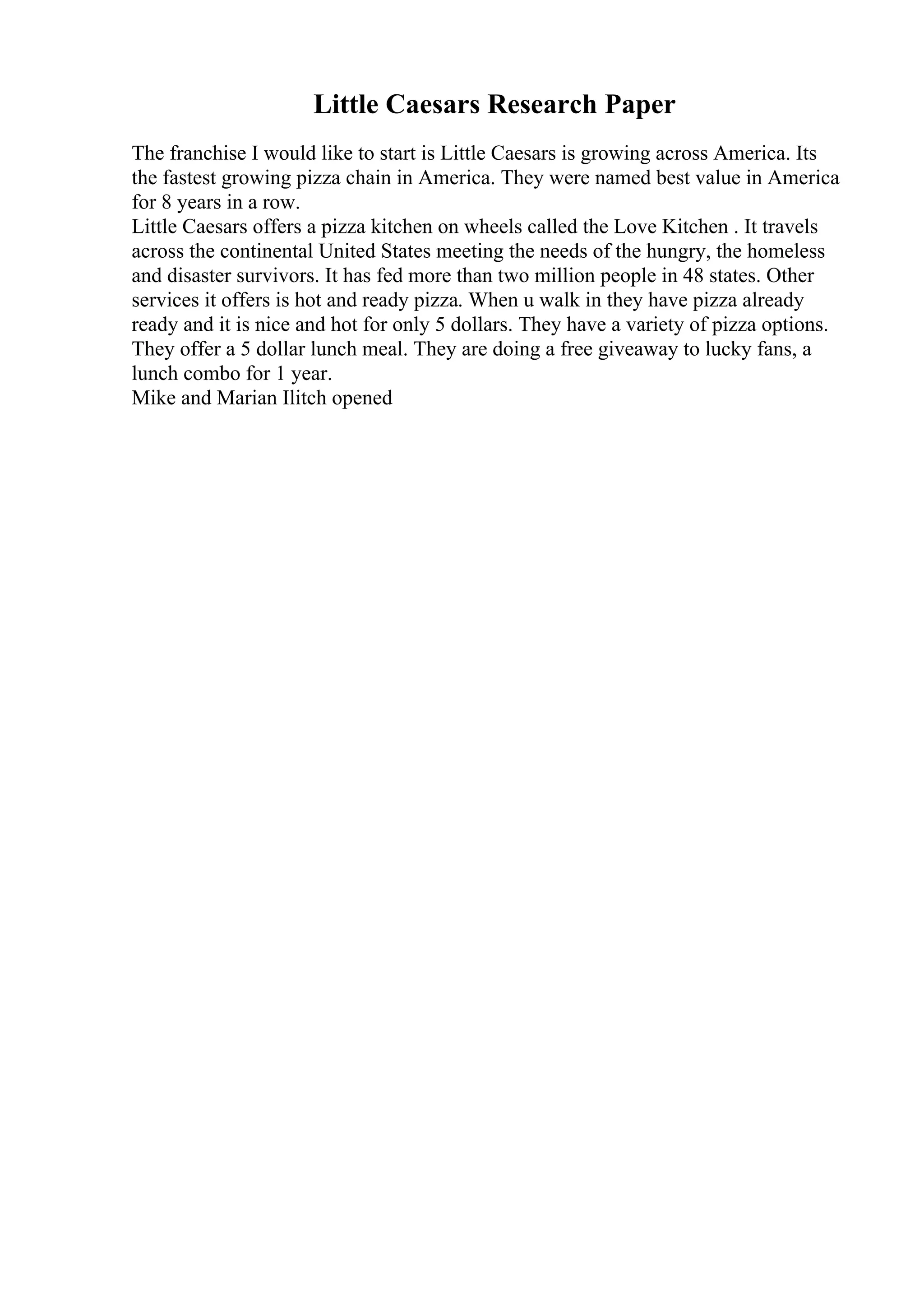 Little Caesars Research Paper
The franchise I would like to start is Little Caesars is growing across America. Its
the fastest growing pizza chain in America. They were named best value in America
for 8 years in a row.
Little Caesars offers a pizza kitchen on wheels called the Love Kitchen . It travels
across the continental United States meeting the needs of the hungry, the homeless
and disaster survivors. It has fed more than two million people in 48 states. Other
services it offers is hot and ready pizza. When u walk in they have pizza already
ready and it is nice and hot for only 5 dollars. They have a variety of pizza options.
They offer a 5 dollar lunch meal. They are doing a free giveaway to lucky fans, a
lunch combo for 1 year.
Mike and Marian Ilitch opened
 