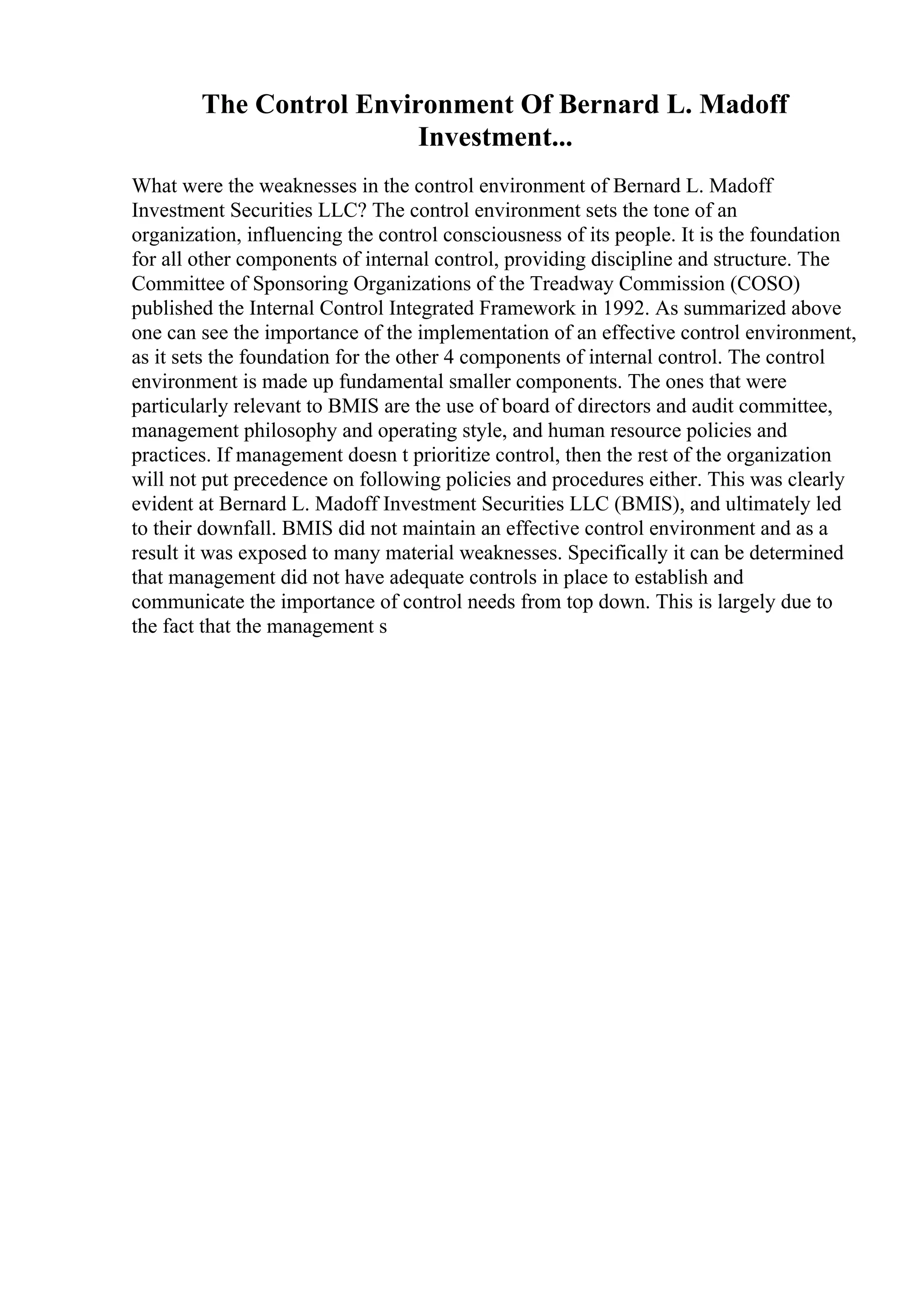 The Control Environment Of Bernard L. Madoff
Investment...
What were the weaknesses in the control environment of Bernard L. Madoff
Investment Securities LLC? The control environment sets the tone of an
organization, influencing the control consciousness of its people. It is the foundation
for all other components of internal control, providing discipline and structure. The
Committee of Sponsoring Organizations of the Treadway Commission (COSO)
published the Internal Control Integrated Framework in 1992. As summarized above
one can see the importance of the implementation of an effective control environment,
as it sets the foundation for the other 4 components of internal control. The control
environment is made up fundamental smaller components. The ones that were
particularly relevant to BMIS are the use of board of directors and audit committee,
management philosophy and operating style, and human resource policies and
practices. If management doesn t prioritize control, then the rest of the organization
will not put precedence on following policies and procedures either. This was clearly
evident at Bernard L. Madoff Investment Securities LLC (BMIS), and ultimately led
to their downfall. BMIS did not maintain an effective control environment and as a
result it was exposed to many material weaknesses. Specifically it can be determined
that management did not have adequate controls in place to establish and
communicate the importance of control needs from top down. This is largely due to
the fact that the management s
 