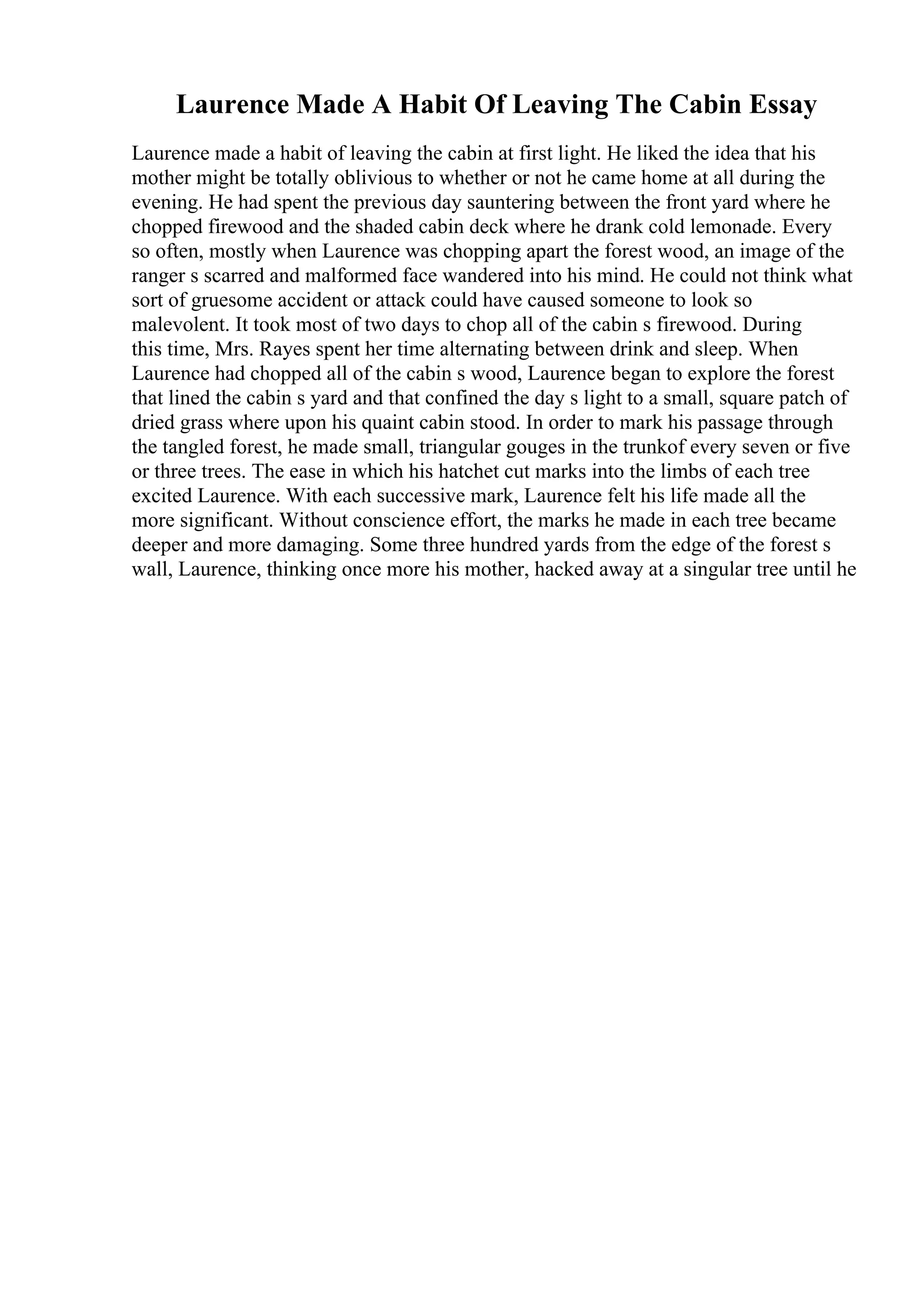Laurence Made A Habit Of Leaving The Cabin Essay
Laurence made a habit of leaving the cabin at first light. He liked the idea that his
mother might be totally oblivious to whether or not he came home at all during the
evening. He had spent the previous day sauntering between the front yard where he
chopped firewood and the shaded cabin deck where he drank cold lemonade. Every
so often, mostly when Laurence was chopping apart the forest wood, an image of the
ranger s scarred and malformed face wandered into his mind. He could not think what
sort of gruesome accident or attack could have caused someone to look so
malevolent. It took most of two days to chop all of the cabin s firewood. During
this time, Mrs. Rayes spent her time alternating between drink and sleep. When
Laurence had chopped all of the cabin s wood, Laurence began to explore the forest
that lined the cabin s yard and that confined the day s light to a small, square patch of
dried grass where upon his quaint cabin stood. In order to mark his passage through
the tangled forest, he made small, triangular gouges in the trunkof every seven or five
or three trees. The ease in which his hatchet cut marks into the limbs of each tree
excited Laurence. With each successive mark, Laurence felt his life made all the
more significant. Without conscience effort, the marks he made in each tree became
deeper and more damaging. Some three hundred yards from the edge of the forest s
wall, Laurence, thinking once more his mother, hacked away at a singular tree until he
 