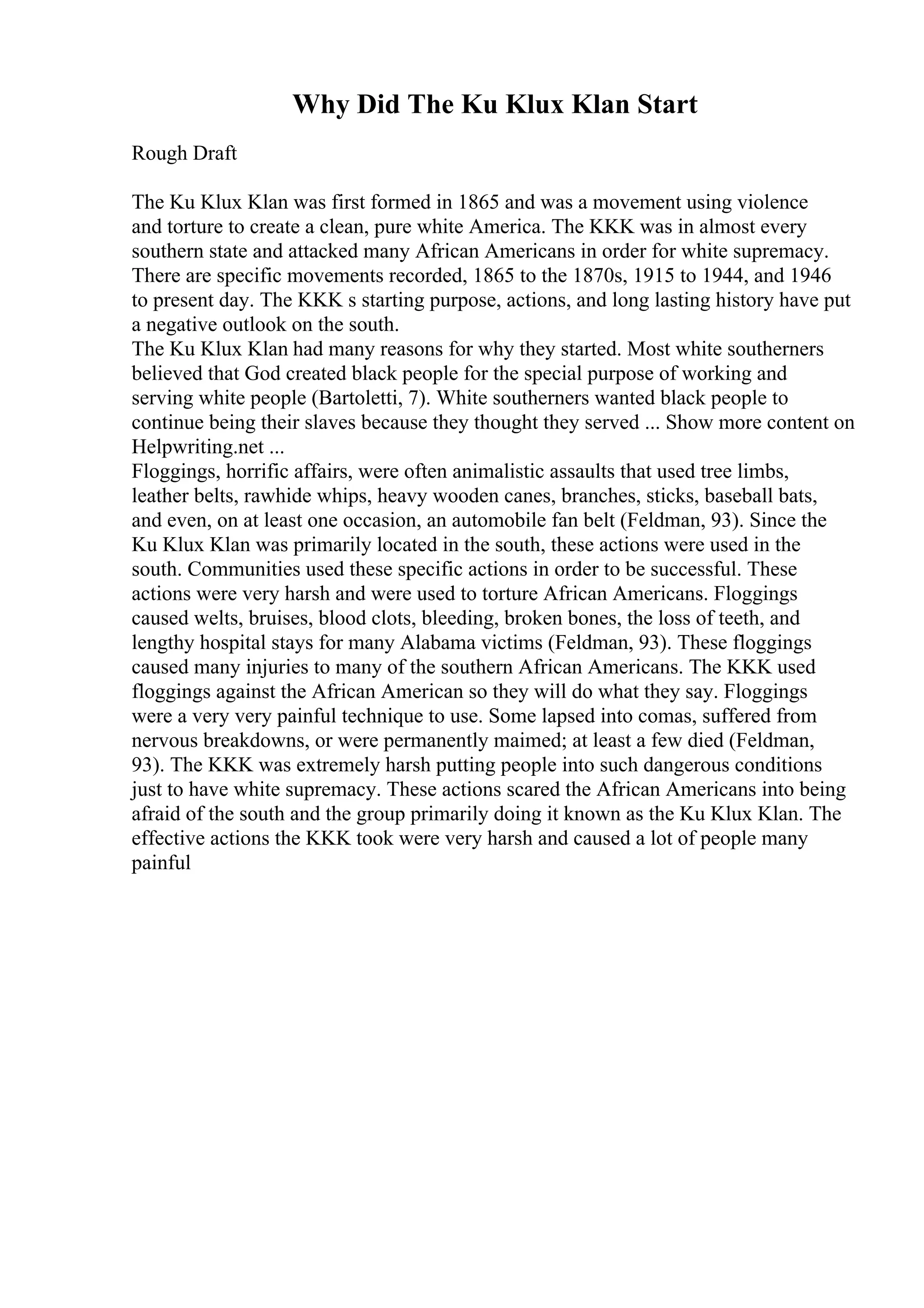 Why Did The Ku Klux Klan Start
Rough Draft
The Ku Klux Klan was first formed in 1865 and was a movement using violence
and torture to create a clean, pure white America. The KKK was in almost every
southern state and attacked many African Americans in order for white supremacy.
There are specific movements recorded, 1865 to the 1870s, 1915 to 1944, and 1946
to present day. The KKK s starting purpose, actions, and long lasting history have put
a negative outlook on the south.
The Ku Klux Klan had many reasons for why they started. Most white southerners
believed that God created black people for the special purpose of working and
serving white people (Bartoletti, 7). White southerners wanted black people to
continue being their slaves because they thought they served ... Show more content on
Helpwriting.net ...
Floggings, horrific affairs, were often animalistic assaults that used tree limbs,
leather belts, rawhide whips, heavy wooden canes, branches, sticks, baseball bats,
and even, on at least one occasion, an automobile fan belt (Feldman, 93). Since the
Ku Klux Klan was primarily located in the south, these actions were used in the
south. Communities used these specific actions in order to be successful. These
actions were very harsh and were used to torture African Americans. Floggings
caused welts, bruises, blood clots, bleeding, broken bones, the loss of teeth, and
lengthy hospital stays for many Alabama victims (Feldman, 93). These floggings
caused many injuries to many of the southern African Americans. The KKK used
floggings against the African American so they will do what they say. Floggings
were a very very painful technique to use. Some lapsed into comas, suffered from
nervous breakdowns, or were permanently maimed; at least a few died (Feldman,
93). The KKK was extremely harsh putting people into such dangerous conditions
just to have white supremacy. These actions scared the African Americans into being
afraid of the south and the group primarily doing it known as the Ku Klux Klan. The
effective actions the KKK took were very harsh and caused a lot of people many
painful
 