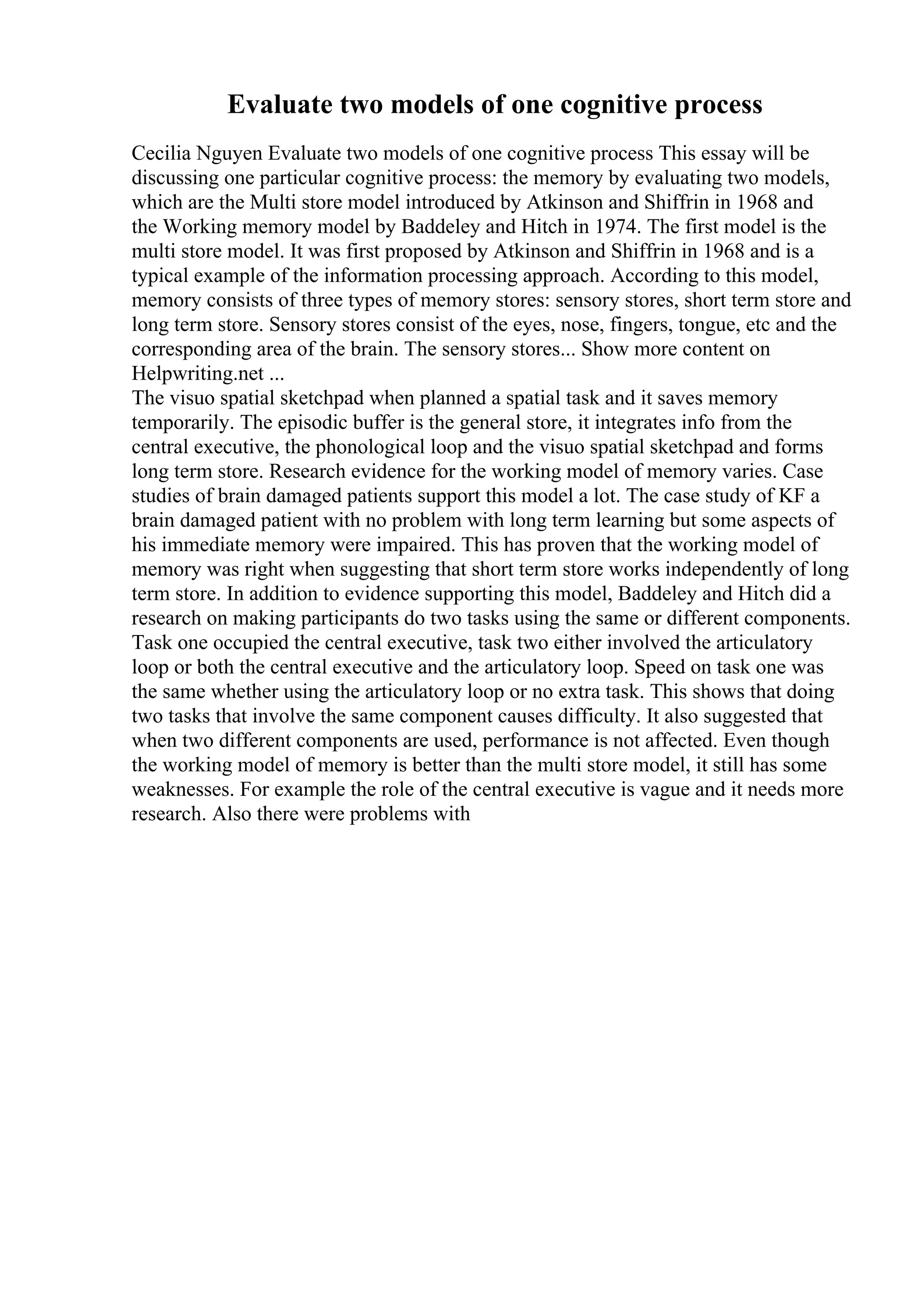 Evaluate two models of one cognitive process
Cecilia Nguyen Evaluate two models of one cognitive process This essay will be
discussing one particular cognitive process: the memory by evaluating two models,
which are the Multi store model introduced by Atkinson and Shiffrin in 1968 and
the Working memory model by Baddeley and Hitch in 1974. The first model is the
multi store model. It was first proposed by Atkinson and Shiffrin in 1968 and is a
typical example of the information processing approach. According to this model,
memory consists of three types of memory stores: sensory stores, short term store and
long term store. Sensory stores consist of the eyes, nose, fingers, tongue, etc and the
corresponding area of the brain. The sensory stores... Show more content on
Helpwriting.net ...
The visuo spatial sketchpad when planned a spatial task and it saves memory
temporarily. The episodic buffer is the general store, it integrates info from the
central executive, the phonological loop and the visuo spatial sketchpad and forms
long term store. Research evidence for the working model of memory varies. Case
studies of brain damaged patients support this model a lot. The case study of KF a
brain damaged patient with no problem with long term learning but some aspects of
his immediate memory were impaired. This has proven that the working model of
memory was right when suggesting that short term store works independently of long
term store. In addition to evidence supporting this model, Baddeley and Hitch did a
research on making participants do two tasks using the same or different components.
Task one occupied the central executive, task two either involved the articulatory
loop or both the central executive and the articulatory loop. Speed on task one was
the same whether using the articulatory loop or no extra task. This shows that doing
two tasks that involve the same component causes difficulty. It also suggested that
when two different components are used, performance is not affected. Even though
the working model of memory is better than the multi store model, it still has some
weaknesses. For example the role of the central executive is vague and it needs more
research. Also there were problems with
 