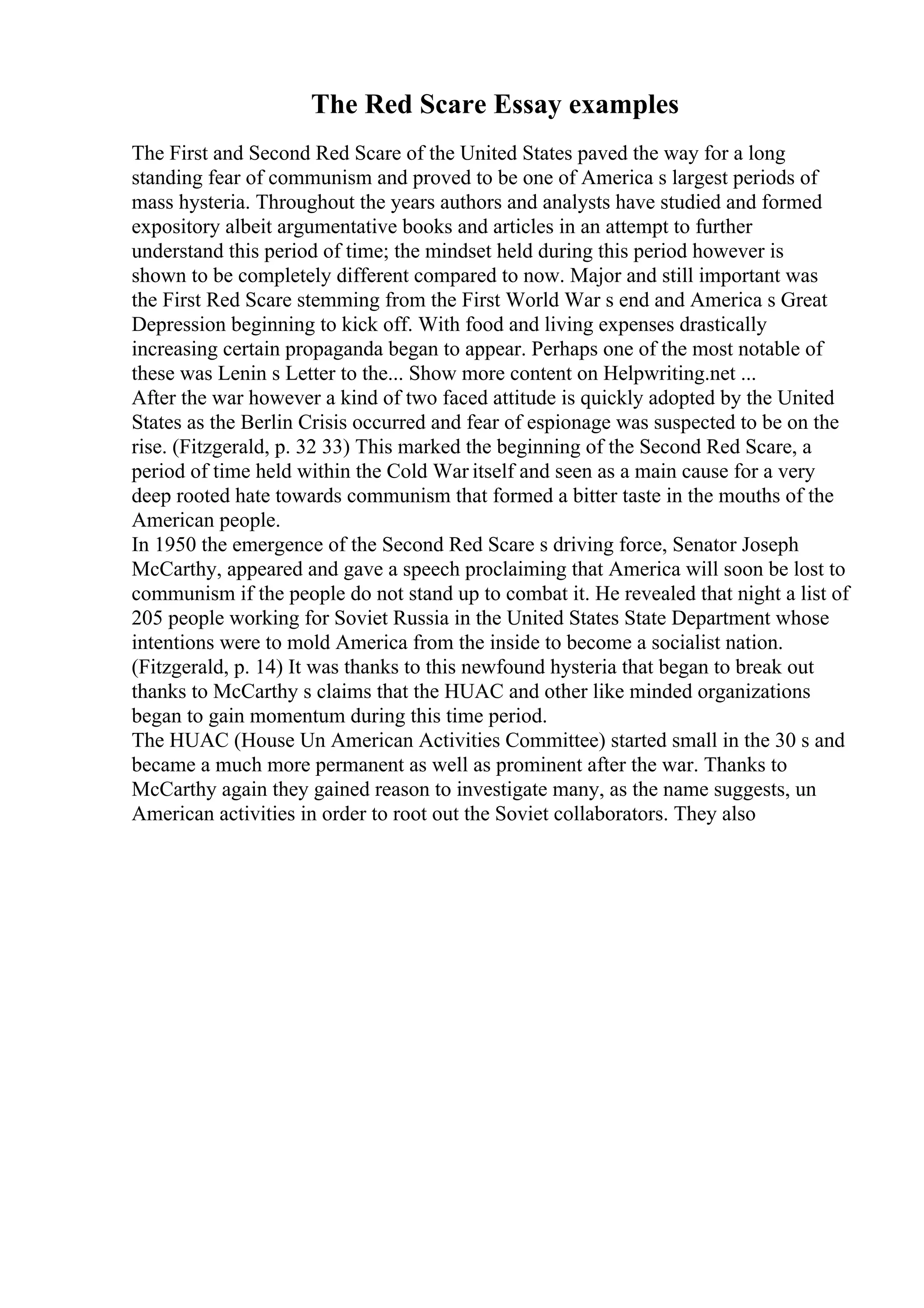 The Red Scare Essay examples
The First and Second Red Scare of the United States paved the way for a long
standing fear of communism and proved to be one of America s largest periods of
mass hysteria. Throughout the years authors and analysts have studied and formed
expository albeit argumentative books and articles in an attempt to further
understand this period of time; the mindset held during this period however is
shown to be completely different compared to now. Major and still important was
the First Red Scare stemming from the First World War s end and America s Great
Depression beginning to kick off. With food and living expenses drastically
increasing certain propaganda began to appear. Perhaps one of the most notable of
these was Lenin s Letter to the... Show more content on Helpwriting.net ...
After the war however a kind of two faced attitude is quickly adopted by the United
States as the Berlin Crisis occurred and fear of espionage was suspected to be on the
rise. (Fitzgerald, p. 32 33) This marked the beginning of the Second Red Scare, a
period of time held within the Cold War itself and seen as a main cause for a very
deep rooted hate towards communism that formed a bitter taste in the mouths of the
American people.
In 1950 the emergence of the Second Red Scare s driving force, Senator Joseph
McCarthy, appeared and gave a speech proclaiming that America will soon be lost to
communism if the people do not stand up to combat it. He revealed that night a list of
205 people working for Soviet Russia in the United States State Department whose
intentions were to mold America from the inside to become a socialist nation.
(Fitzgerald, p. 14) It was thanks to this newfound hysteria that began to break out
thanks to McCarthy s claims that the HUAC and other like minded organizations
began to gain momentum during this time period.
The HUAC (House Un American Activities Committee) started small in the 30 s and
became a much more permanent as well as prominent after the war. Thanks to
McCarthy again they gained reason to investigate many, as the name suggests, un
American activities in order to root out the Soviet collaborators. They also
 