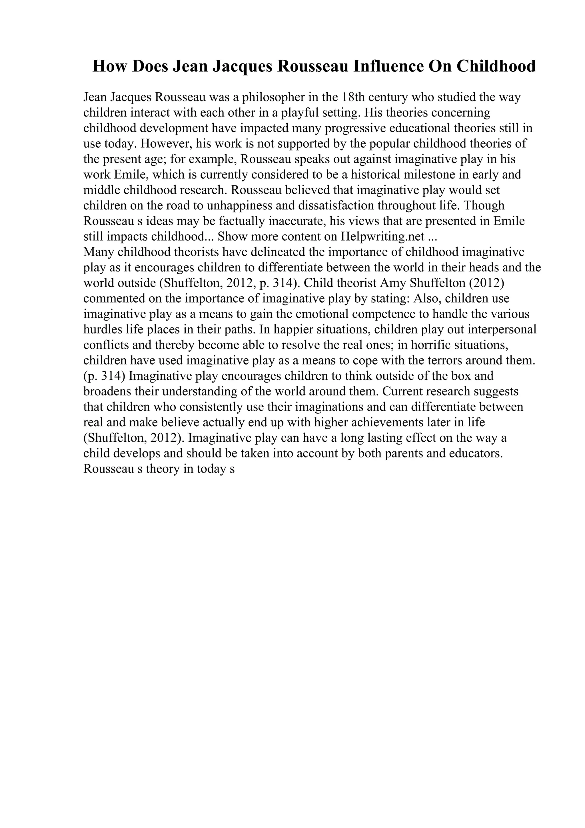 How Does Jean Jacques Rousseau Influence On Childhood
Jean Jacques Rousseau was a philosopher in the 18th century who studied the way
children interact with each other in a playful setting. His theories concerning
childhood development have impacted many progressive educational theories still in
use today. However, his work is not supported by the popular childhood theories of
the present age; for example, Rousseau speaks out against imaginative play in his
work Emile, which is currently considered to be a historical milestone in early and
middle childhood research. Rousseau believed that imaginative play would set
children on the road to unhappiness and dissatisfaction throughout life. Though
Rousseau s ideas may be factually inaccurate, his views that are presented in Emile
still impacts childhood... Show more content on Helpwriting.net ...
Many childhood theorists have delineated the importance of childhood imaginative
play as it encourages children to differentiate between the world in their heads and the
world outside (Shuffelton, 2012, p. 314). Child theorist Amy Shuffelton (2012)
commented on the importance of imaginative play by stating: Also, children use
imaginative play as a means to gain the emotional competence to handle the various
hurdles life places in their paths. In happier situations, children play out interpersonal
conflicts and thereby become able to resolve the real ones; in horrific situations,
children have used imaginative play as a means to cope with the terrors around them.
(p. 314) Imaginative play encourages children to think outside of the box and
broadens their understanding of the world around them. Current research suggests
that children who consistently use their imaginations and can differentiate between
real and make believe actually end up with higher achievements later in life
(Shuffelton, 2012). Imaginative play can have a long lasting effect on the way a
child develops and should be taken into account by both parents and educators.
Rousseau s theory in today s
 
