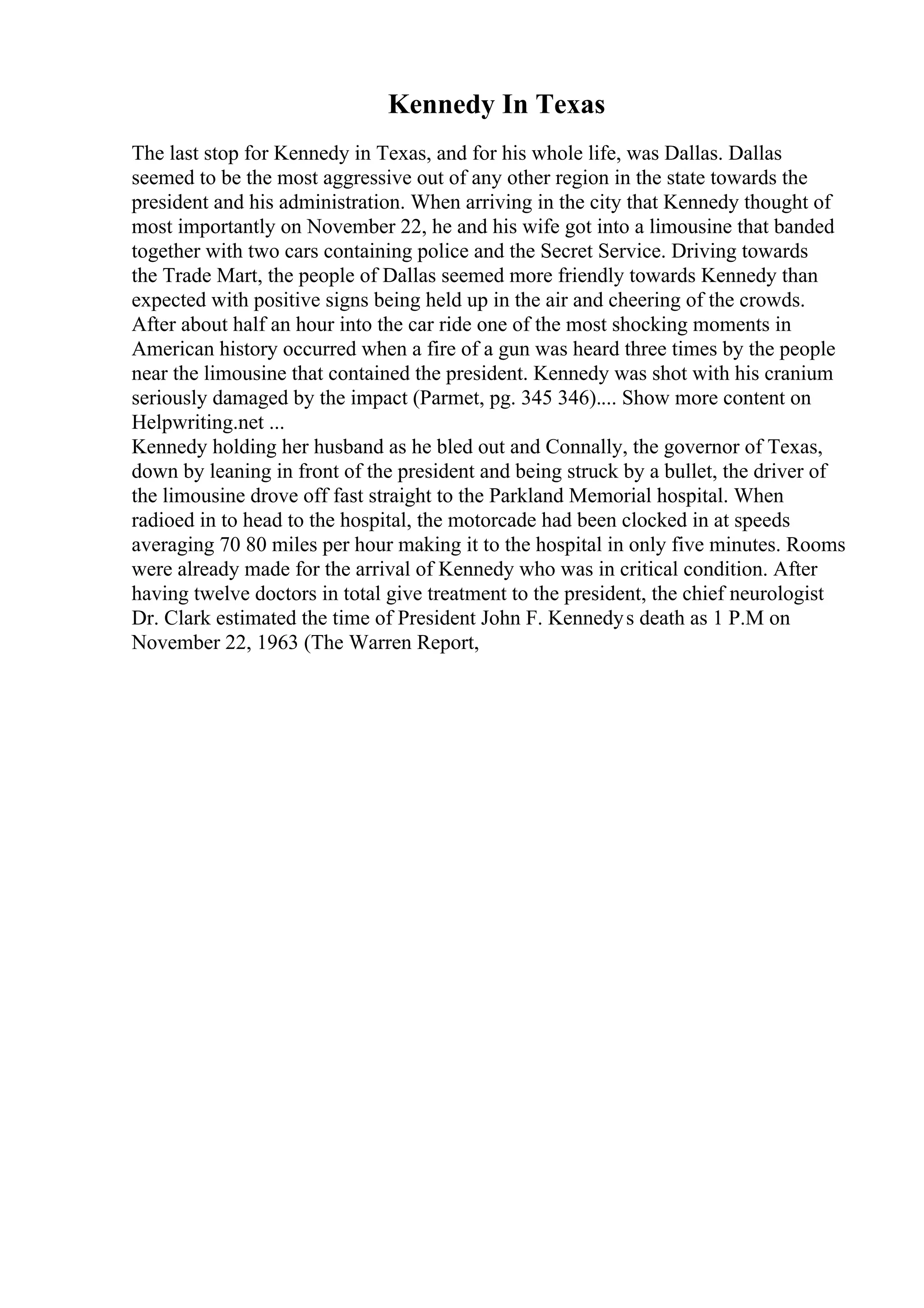 Kennedy In Texas
The last stop for Kennedy in Texas, and for his whole life, was Dallas. Dallas
seemed to be the most aggressive out of any other region in the state towards the
president and his administration. When arriving in the city that Kennedy thought of
most importantly on November 22, he and his wife got into a limousine that banded
together with two cars containing police and the Secret Service. Driving towards
the Trade Mart, the people of Dallas seemed more friendly towards Kennedy than
expected with positive signs being held up in the air and cheering of the crowds.
After about half an hour into the car ride one of the most shocking moments in
American history occurred when a fire of a gun was heard three times by the people
near the limousine that contained the president. Kennedy was shot with his cranium
seriously damaged by the impact (Parmet, pg. 345 346).... Show more content on
Helpwriting.net ...
Kennedy holding her husband as he bled out and Connally, the governor of Texas,
down by leaning in front of the president and being struck by a bullet, the driver of
the limousine drove off fast straight to the Parkland Memorial hospital. When
radioed in to head to the hospital, the motorcade had been clocked in at speeds
averaging 70 80 miles per hour making it to the hospital in only five minutes. Rooms
were already made for the arrival of Kennedy who was in critical condition. After
having twelve doctors in total give treatment to the president, the chief neurologist
Dr. Clark estimated the time of President John F. Kennedys death as 1 P.M on
November 22, 1963 (The Warren Report,
 