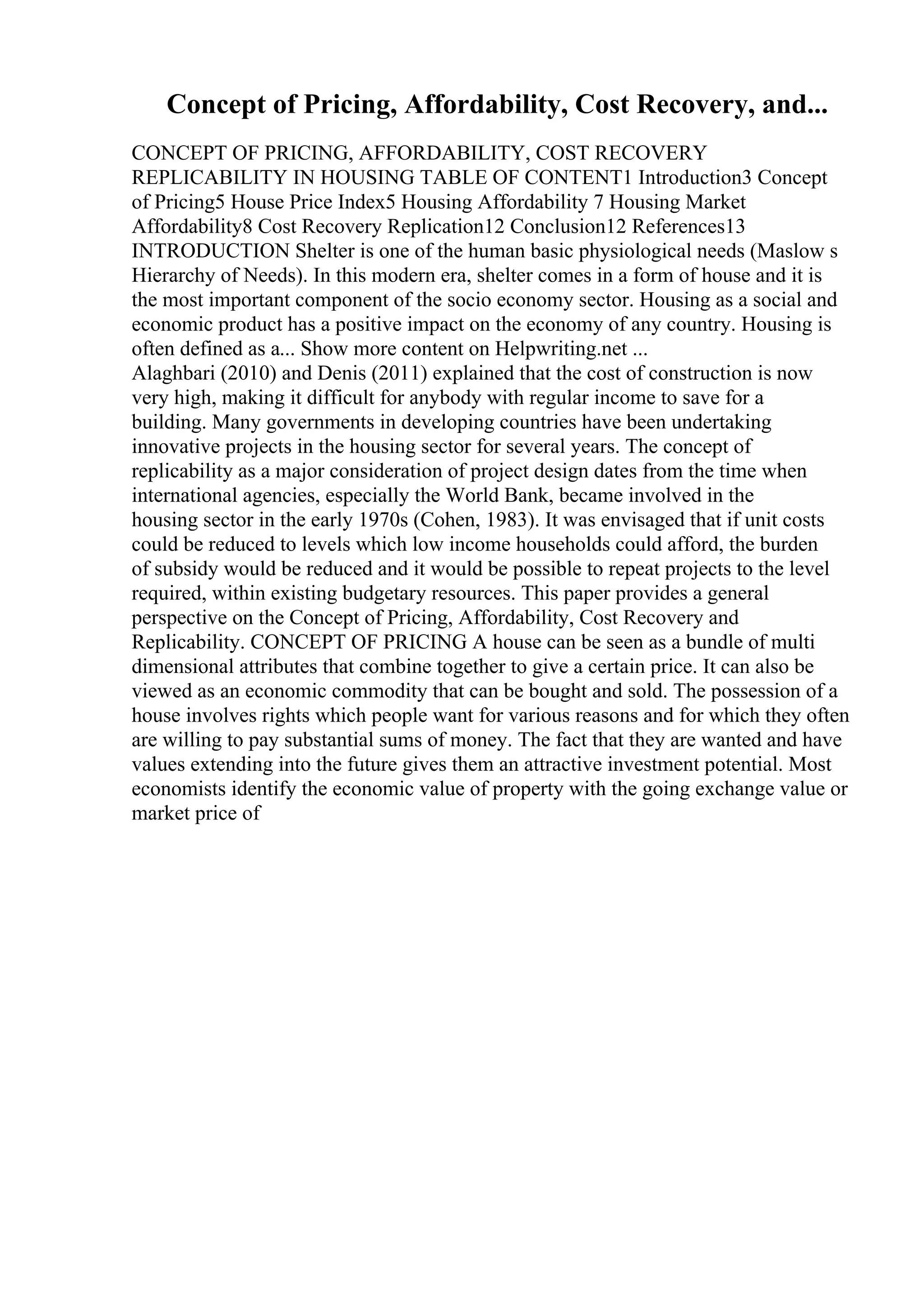 Concept of Pricing, Affordability, Cost Recovery, and...
CONCEPT OF PRICING, AFFORDABILITY, COST RECOVERY
REPLICABILITY IN HOUSING TABLE OF CONTENT1 Introduction3 Concept
of Pricing5 House Price Index5 Housing Affordability 7 Housing Market
Affordability8 Cost Recovery Replication12 Conclusion12 References13
INTRODUCTION Shelter is one of the human basic physiological needs (Maslow s
Hierarchy of Needs). In this modern era, shelter comes in a form of house and it is
the most important component of the socio economy sector. Housing as a social and
economic product has a positive impact on the economy of any country. Housing is
often defined as a... Show more content on Helpwriting.net ...
Alaghbari (2010) and Denis (2011) explained that the cost of construction is now
very high, making it difficult for anybody with regular income to save for a
building. Many governments in developing countries have been undertaking
innovative projects in the housing sector for several years. The concept of
replicability as a major consideration of project design dates from the time when
international agencies, especially the World Bank, became involved in the
housing sector in the early 1970s (Cohen, 1983). It was envisaged that if unit costs
could be reduced to levels which low income households could afford, the burden
of subsidy would be reduced and it would be possible to repeat projects to the level
required, within existing budgetary resources. This paper provides a general
perspective on the Concept of Pricing, Affordability, Cost Recovery and
Replicability. CONCEPT OF PRICING A house can be seen as a bundle of multi
dimensional attributes that combine together to give a certain price. It can also be
viewed as an economic commodity that can be bought and sold. The possession of a
house involves rights which people want for various reasons and for which they often
are willing to pay substantial sums of money. The fact that they are wanted and have
values extending into the future gives them an attractive investment potential. Most
economists identify the economic value of property with the going exchange value or
market price of
 