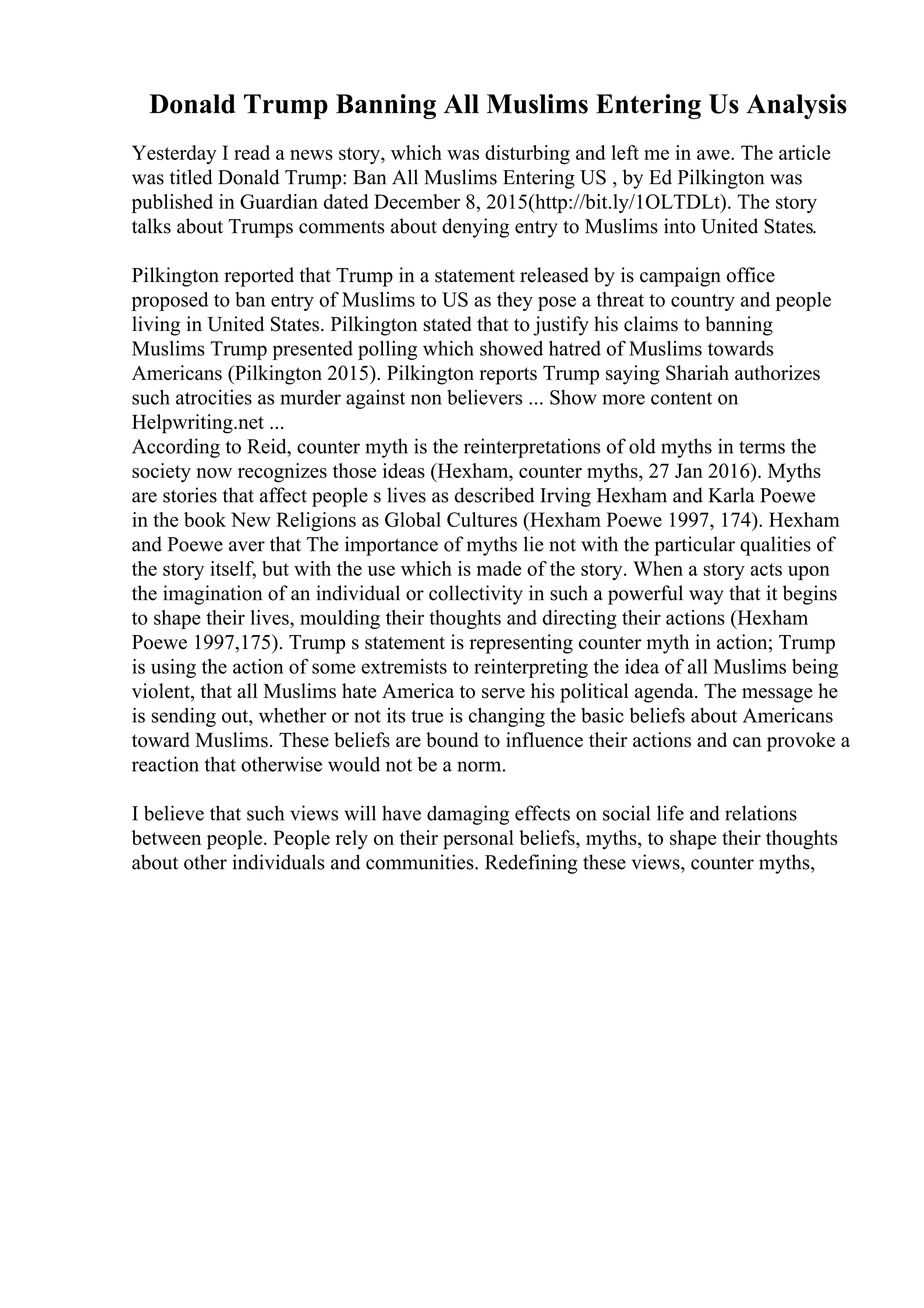 Donald Trump Banning All Muslims Entering Us Analysis
Yesterday I read a news story, which was disturbing and left me in awe. The article
was titled Donald Trump: Ban All Muslims Entering US , by Ed Pilkington was
published in Guardian dated December 8, 2015(http://bit.ly/1OLTDLt). The story
talks about Trumps comments about denying entry to Muslims into United States.
Pilkington reported that Trump in a statement released by is campaign office
proposed to ban entry of Muslims to US as they pose a threat to country and people
living in United States. Pilkington stated that to justify his claims to banning
Muslims Trump presented polling which showed hatred of Muslims towards
Americans (Pilkington 2015). Pilkington reports Trump saying Shariah authorizes
such atrocities as murder against non believers ... Show more content on
Helpwriting.net ...
According to Reid, counter myth is the reinterpretations of old myths in terms the
society now recognizes those ideas (Hexham, counter myths, 27 Jan 2016). Myths
are stories that affect people s lives as described Irving Hexham and Karla Poewe
in the book New Religions as Global Cultures (Hexham Poewe 1997, 174). Hexham
and Poewe aver that The importance of myths lie not with the particular qualities of
the story itself, but with the use which is made of the story. When a story acts upon
the imagination of an individual or collectivity in such a powerful way that it begins
to shape their lives, moulding their thoughts and directing their actions (Hexham
Poewe 1997,175). Trump s statement is representing counter myth in action; Trump
is using the action of some extremists to reinterpreting the idea of all Muslims being
violent, that all Muslims hate America to serve his political agenda. The message he
is sending out, whether or not its true is changing the basic beliefs about Americans
toward Muslims. These beliefs are bound to influence their actions and can provoke a
reaction that otherwise would not be a norm.
I believe that such views will have damaging effects on social life and relations
between people. People rely on their personal beliefs, myths, to shape their thoughts
about other individuals and communities. Redefining these views, counter myths,
 