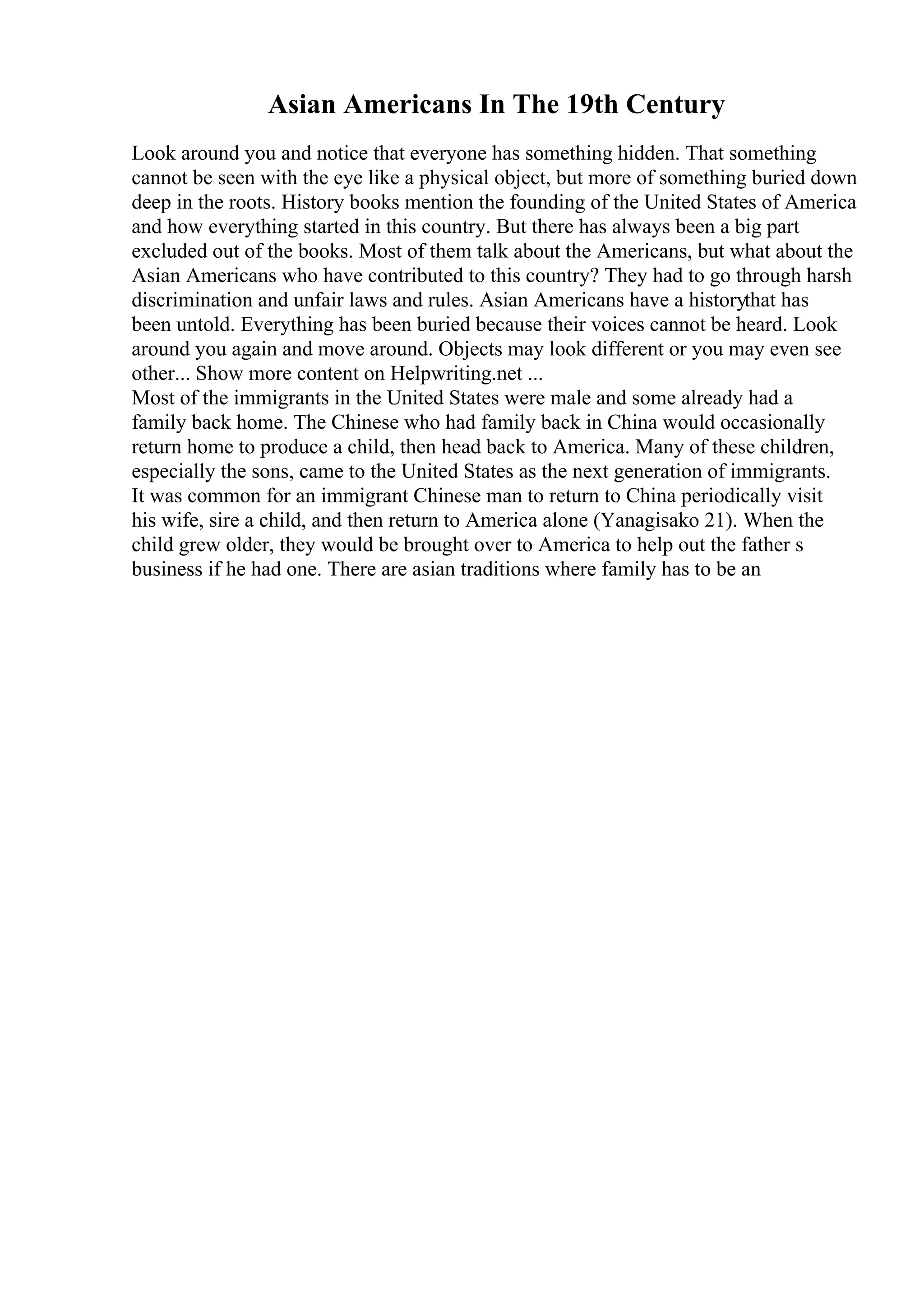 Asian Americans In The 19th Century
Look around you and notice that everyone has something hidden. That something
cannot be seen with the eye like a physical object, but more of something buried down
deep in the roots. History books mention the founding of the United States of America
and how everything started in this country. But there has always been a big part
excluded out of the books. Most of them talk about the Americans, but what about the
Asian Americans who have contributed to this country? They had to go through harsh
discrimination and unfair laws and rules. Asian Americans have a historythat has
been untold. Everything has been buried because their voices cannot be heard. Look
around you again and move around. Objects may look different or you may even see
other... Show more content on Helpwriting.net ...
Most of the immigrants in the United States were male and some already had a
family back home. The Chinese who had family back in China would occasionally
return home to produce a child, then head back to America. Many of these children,
especially the sons, came to the United States as the next generation of immigrants.
It was common for an immigrant Chinese man to return to China periodically visit
his wife, sire a child, and then return to America alone (Yanagisako 21). When the
child grew older, they would be brought over to America to help out the father s
business if he had one. There are asian traditions where family has to be an
 