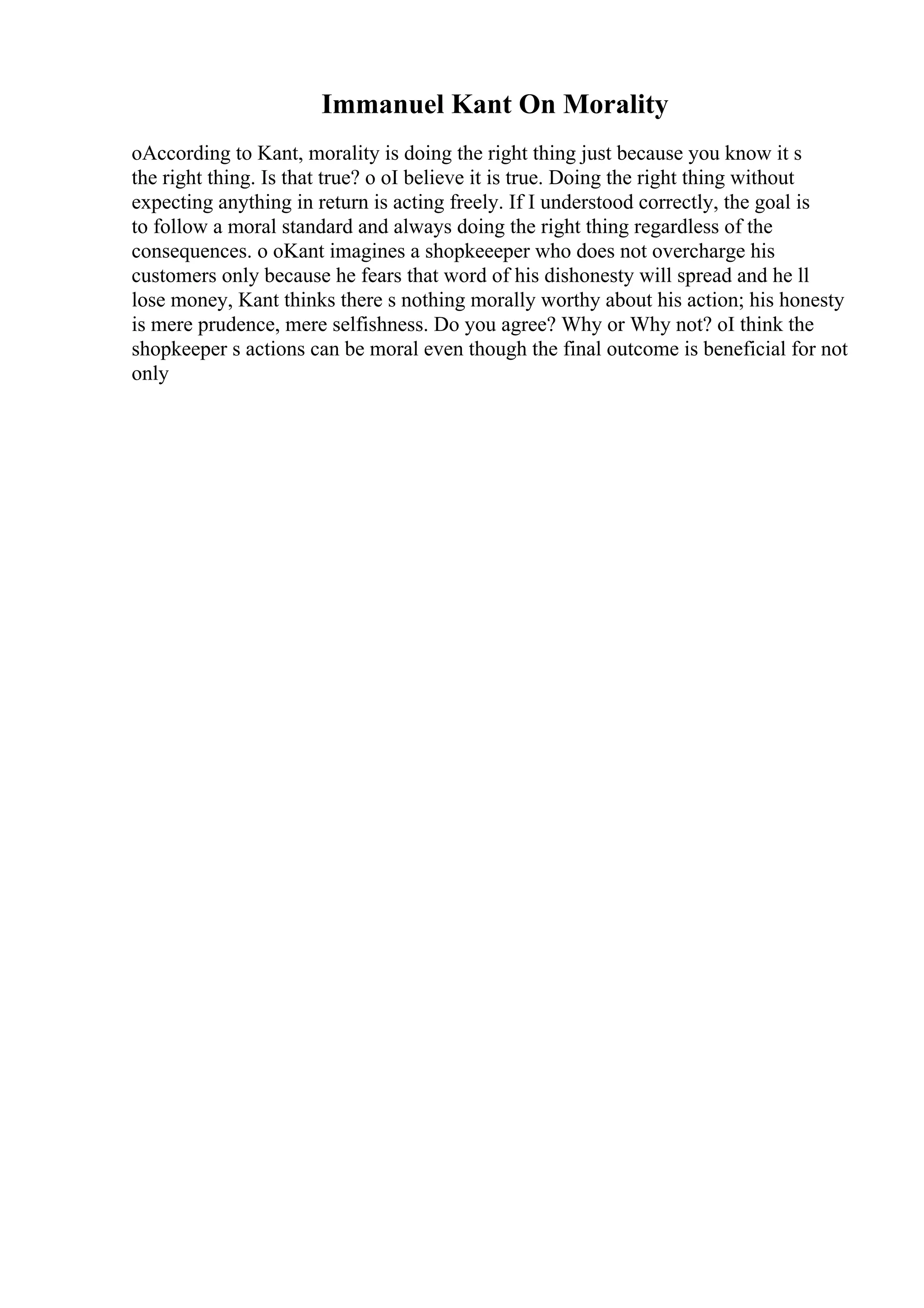 Immanuel Kant On Morality
oAccording to Kant, morality is doing the right thing just because you know it s
the right thing. Is that true? o oI believe it is true. Doing the right thing without
expecting anything in return is acting freely. If I understood correctly, the goal is
to follow a moral standard and always doing the right thing regardless of the
consequences. o oKant imagines a shopkeeeper who does not overcharge his
customers only because he fears that word of his dishonesty will spread and he ll
lose money, Kant thinks there s nothing morally worthy about his action; his honesty
is mere prudence, mere selfishness. Do you agree? Why or Why not? oI think the
shopkeeper s actions can be moral even though the final outcome is beneficial for not
only
 