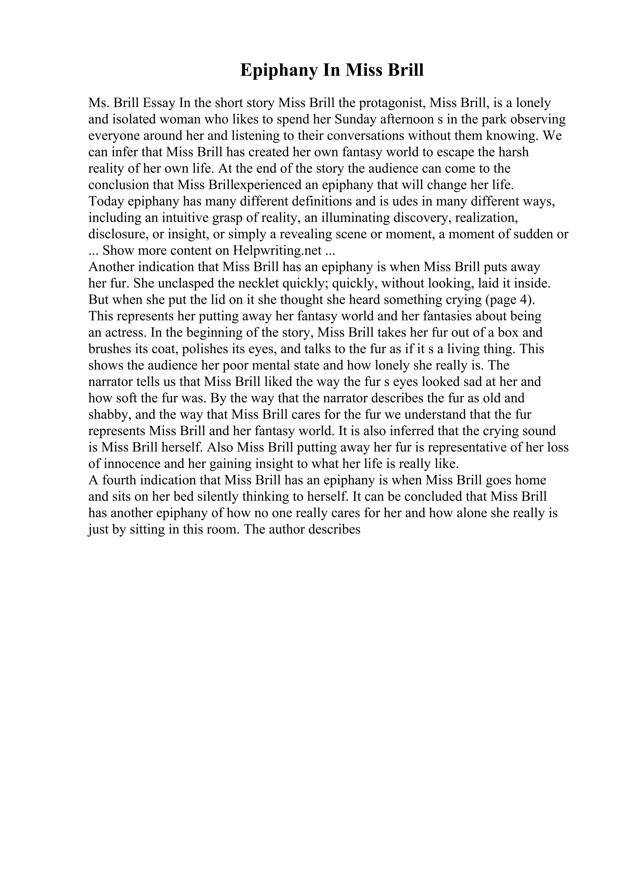Epiphany In Miss Brill
Ms. Brill Essay In the short story Miss Brill the protagonist, Miss Brill, is a lonely
and isolated woman who likes to spend her Sunday afternoon s in the park observing
everyone around her and listening to their conversations without them knowing. We
can infer that Miss Brill has created her own fantasy world to escape the harsh
reality of her own life. At the end of the story the audience can come to the
conclusion that Miss Brillexperienced an epiphany that will change her life.
Today epiphany has many different definitions and is udes in many different ways,
including an intuitive grasp of reality, an illuminating discovery, realization,
disclosure, or insight, or simply a revealing scene or moment, a moment of sudden or
... Show more content on Helpwriting.net ...
Another indication that Miss Brill has an epiphany is when Miss Brill puts away
her fur. She unclasped the necklet quickly; quickly, without looking, laid it inside.
But when she put the lid on it she thought she heard something crying (page 4).
This represents her putting away her fantasy world and her fantasies about being
an actress. In the beginning of the story, Miss Brill takes her fur out of a box and
brushes its coat, polishes its eyes, and talks to the fur as if it s a living thing. This
shows the audience her poor mental state and how lonely she really is. The
narrator tells us that Miss Brill liked the way the fur s eyes looked sad at her and
how soft the fur was. By the way that the narrator describes the fur as old and
shabby, and the way that Miss Brill cares for the fur we understand that the fur
represents Miss Brill and her fantasy world. It is also inferred that the crying sound
is Miss Brill herself. Also Miss Brill putting away her fur is representative of her loss
of innocence and her gaining insight to what her life is really like.
A fourth indication that Miss Brill has an epiphany is when Miss Brill goes home
and sits on her bed silently thinking to herself. It can be concluded that Miss Brill
has another epiphany of how no one really cares for her and how alone she really is
just by sitting in this room. The author describes
 