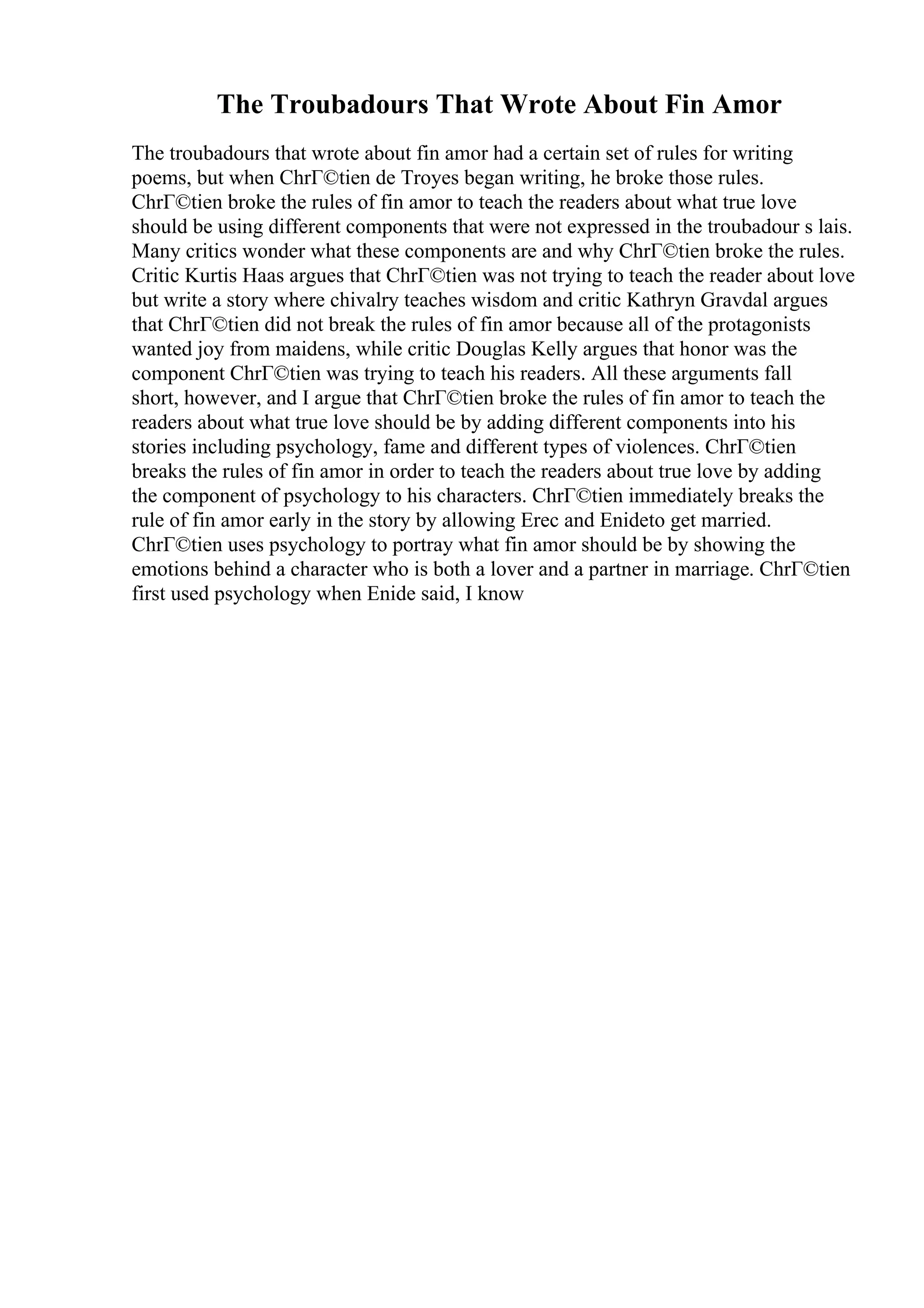 The Troubadours That Wrote About Fin Amor
The troubadours that wrote about fin amor had a certain set of rules for writing
poems, but when ChrГ©tien de Troyes began writing, he broke those rules.
ChrГ©tien broke the rules of fin amor to teach the readers about what true love
should be using different components that were not expressed in the troubadour s lais.
Many critics wonder what these components are and why ChrГ©tien broke the rules.
Critic Kurtis Haas argues that ChrГ©tien was not trying to teach the reader about love
but write a story where chivalry teaches wisdom and critic Kathryn Gravdal argues
that ChrГ©tien did not break the rules of fin amor because all of the protagonists
wanted joy from maidens, while critic Douglas Kelly argues that honor was the
component ChrГ©tien was trying to teach his readers. All these arguments fall
short, however, and I argue that ChrГ©tien broke the rules of fin amor to teach the
readers about what true love should be by adding different components into his
stories including psychology, fame and different types of violences. ChrГ©tien
breaks the rules of fin amor in order to teach the readers about true love by adding
the component of psychology to his characters. ChrГ©tien immediately breaks the
rule of fin amor early in the story by allowing Erec and Enideto get married.
ChrГ©tien uses psychology to portray what fin amor should be by showing the
emotions behind a character who is both a lover and a partner in marriage. ChrГ©tien
first used psychology when Enide said, I know
 
